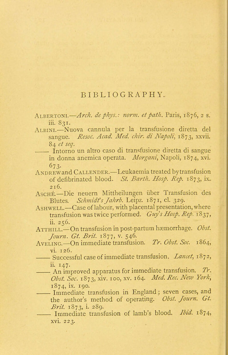 BIBLIOGRAPHY. Albertoni.—Arch, dephys.: norm, etpath. Paris, 1876, 2 s. iii. 831. Albini.—Nuova cannula per la transfusione diretta del sangue. Resoc. Acad. Med. chir. di Napoli, 1873, xxvii. 84 et sea. Intorno un altro caso di transfusione diretta di sangue in donna anemica operata. Morgani, Napoli, 1874, xvi. 673- Andrew and Callender.—Leukaemia treated bytransfusion of defibrinated blood. St. Barth. Hosp. Rep. 1873, ix. 216. Asche.—Die neuern Mittheilungen iiber Transfusion des Blutes. Schmidt's Jahrb. Leipz. 1871, cl. 329. Ashwell.—Case of labour, with placental presentation, where transfusion was twice performed. Guy's Hosp. Rep. 1837, ii. 256. Atthill.—On transfusion in post-partum haemorrhage. Obst. Journ. Gt. Brit. 1877, v. 546. Aveling.—On immediate transfusion. Tr. Obst. Soc. 1864, vi. 126. Successful case of immediate transfusion. Lancet, 1872, An improved apparatus for immediate transfusion. Tr. Obst. Soc. 1873, xiv. 100, xv. 164. Med. Rec. New York, 1874, ix. 190. Immediate transfusion in England; seven cases, and the author's method of operating. Obst. Journ. Gt. Brit. 1873, i. 289. Immediate transfusion of lamb's blood. Ibid. 1874, xvi. 223.