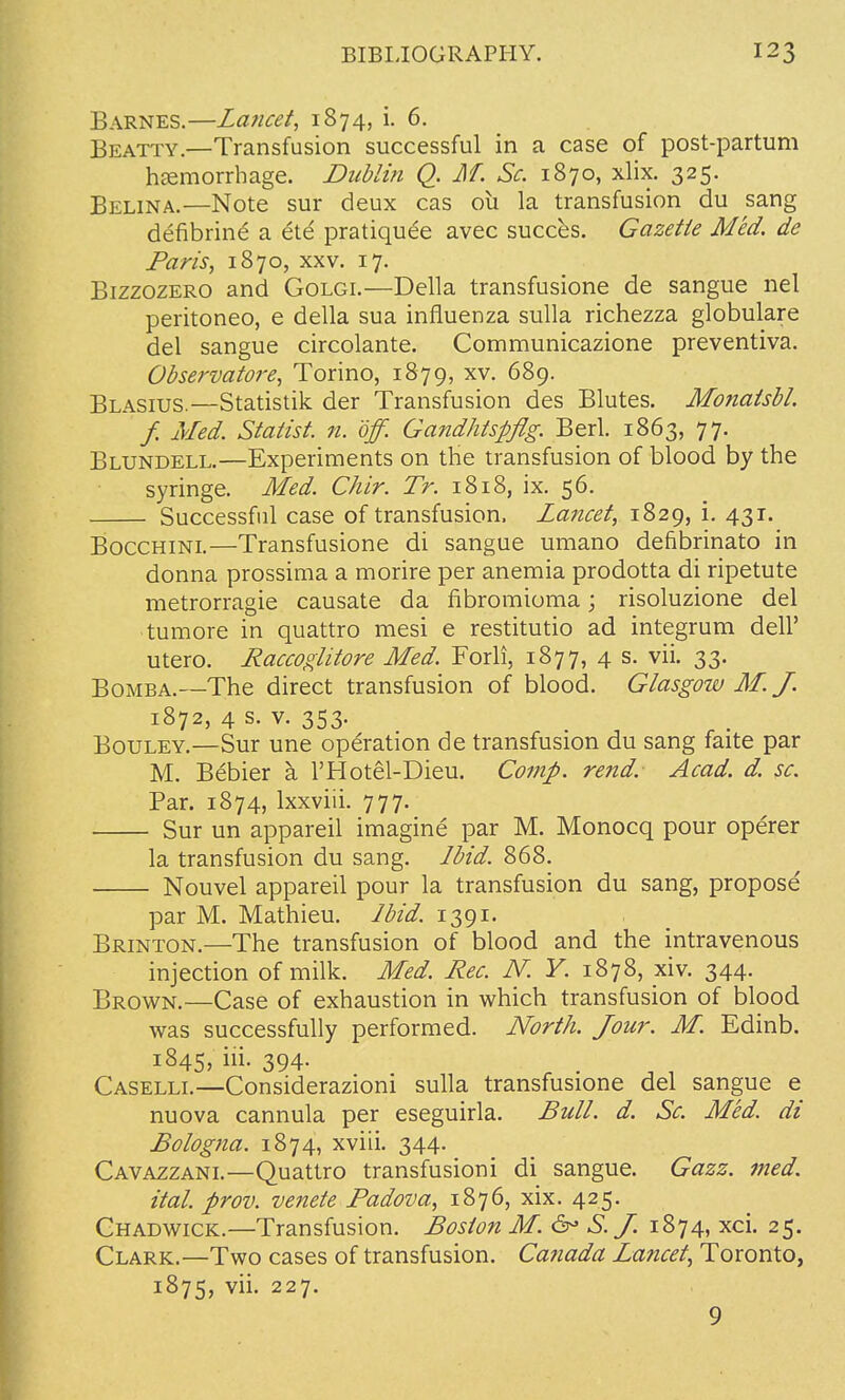 Barnes.—Lancet, 1874, i. 6. Beatty.—Transfusion successful in a case of post-partum haemorrhage. Dublin Q. M. Sc. 1870, xlix. 325. Belina.—Note sur deux cas 011 la transfusion du sang defibrine' a ete pratiquee avec succes. Gazette Med. de Paris, 1870, xxv. 17. Bizzozero and Golgi.—Delia transfusione de sangue nel peritoneo, e della sua influenza sulla richezza globulare del sangue circolante. Communicazione preventiva. Observatore, Torino, 1879, xv. 689. Blasius.—Statistik der Transfusion des Blutes. Monatsbl. f. Med. Statist, n. off. Gandhtspflg. Berl. 1863, 77. Blundell.—Experiments on the transfusion of blood by the syringe. Med. Chir. Tr. 1818, ix. 56. Successful case of transfusion. Lancet, 1829, i. 431. Bocchini.—Transfusione di sangue umano defibrinato in donna prossima a morire per anemia prodotta di ripetute metrorragie causate da fibromioma; risoluzione del tumore in quattro mesi e restitutio ad integrum dell' utero. Raccoglitore Med. Forli, 1877, 4 s. vii. 33. Bomba.—The direct transfusion of blood. Glasgow M. J. 1872, 4 s. v. 353. Bouley.—Sur une operation de transfusion du sang faite par M. Bebier a l'Hotel-Dieu. Comp. rend. Acad. d. sc. Par. 1874, lxxviii. 777. Sur un appareil imagine par M. Monocq pour operer la transfusion du sang. Ibid. 868. Nouvel appareil pour la transfusion du sang, propose par M. Mathieu. Ibid. 1391. Brinton.—The transfusion of blood and the intravenous injection of milk. Med. Rec. N. Y. 1878, xiv. 344. Brown.—Case of exhaustion in which transfusion of blood was successfully performed. North. Jour. M. Edinb. 1845, ni- 394- Caselli.—Considerazioni sulla transfusione del sangue e nuova cannula per eseguirla. Bull. d. Sc. Med. di Bologna. 1874, xviii. 344. Cavazzani.—Quattro transfusioni di sangue. Gazz. med. ital. prov. venete Padova, 1876, xix. 425. Chadwick.—Transfusion. Boston M. & S.J. 1874, xci. 25. Clark.—Two cases of transfusion. Canada Lancet, Toronto, 1875, vii. 227. 9