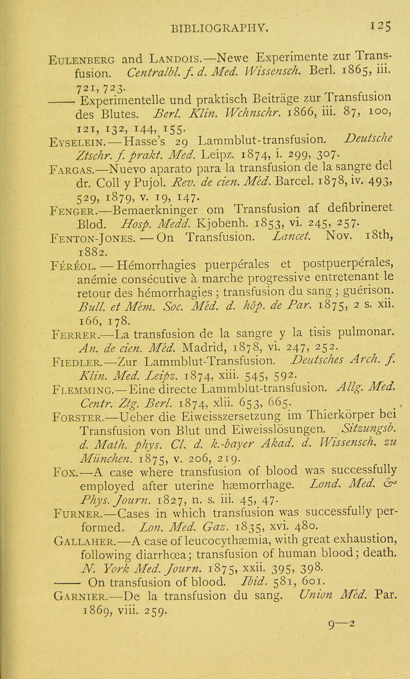 Eulenberg and Landois.—Newe Experimente zur Trans- fusion. Centralbl. f. d. Med. Wissensch. Berl. 1865, iii. 721, 723. Experimentelle und praktisch Beitrage zur Transfusion des Blutes. Berl. Klin. Wchnschr. 1866, iii. 87, 100, 121, 132, 144, 155. Eyselein.—Hasse's 29 Lammblut-transfusion. Deutsche Ztschr.f. prakt. Med. Leipz. 1874, i. 299, 307. Fargas.—Nuevo aparato para la transfusion de la sangre del dr. Coll y Pujol. Rev. de cien. Med. Barcel. 1878, iv. 493, 529, 1879, v. 19, 147- _ e . f , Fenger.—Bemaerkninger om Transfusion af denbrineret Blod. Hosp. Medd. Kjobenh. 1853, vi. 245, 257. Fenton-Jones.—On Transfusion. Lancet. Nov. 18th, 1882. Fereol. — Hemorrhagies puerperales et postpuerperales, anemie consecutive a, marche progressive entretenant le retour des hemorrhagies ; transfusion du sang ; guerison. Bull, et Mem. Soc. Med. d. hop. de Par. 1875, 2 s. xii. 166, 178. Ferrer.—La transfusion de la sangre y la tisis pulmonar. An. de cien. Med. Madrid, 1878, vi. 247, 252. Fiedler.—Zur Lammblut-Transfusion. Deutsches Arch. f. Klin. Med. Leipz. 1874, xiii. 545, 592. Flemming.—Eine directe Lammblut-transfusion. Allg. Med. Centr. Ztg. Berl. 1874, xlii. 653, 665. Forster.—Ueber die Eiweisszersetzung im Thierkorper bei Transfusion von Blut und Eiweisslosungen. . Sitzungsb. d. Math. phys. CI. d. k.-bayer Akad. d. Wissensch. zu Miinchen. 1875, v. 206, 219. Fox.—A case where transfusion of blood was successfully employed after uterine hsemorrhage. Lond. Med. &> Phys/journ. 1827, n. s. iii. 45, 47. Furner.—Cases in which transfusion was successfully per- formed. Lon. Med. Gaz. 1835, xvi. 480. Gallaher.—A case of leucocythasmia, with great exhaustion, following diarrhoea; transfusion of human blood; death. N. York Med. Journ. 1875, xxii. 395, 398. On transfusion of blood. Ibid. 581, 601. Garnier.—De la transfusion du sang. Union Med. Par. 1869, viii. 259. 9—2