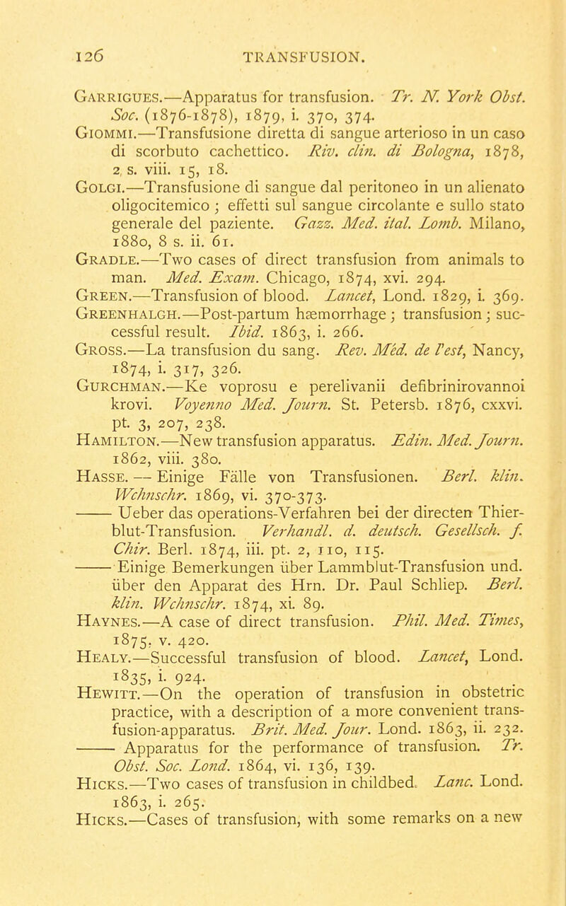 Garrigues.—Apparatus for transfusion. Tr. N. York Obst. Soc. (1876-1878), 1879, i. 370, 374. Giommi.—Transfusione diretta di sangue arterioso in un caso di scorbuto cachettico. Riv. din. di Bologna, 1878, 2, s. viii. 15, 18. Golgi.—Transfusione di sangue dal peritoneo in un alienato oligocitemico ; effetti sul sangue circolante e sullo stato generale del paziente. Gazz. Med. ital. Lomb. Milano, 1880, 8 s. ii. 61. Gradle.—Two cases of direct transfusion from animals to man. Med. Exam. Chicago, 1874, xvi. 294. Green.—Transfusion of blood. Lancet, Lond. 1829, i. 369. Greenhalgh.—Post-partum hsemorrhage ; transfusion; suc- cessful result. Ibid. 1863, i. 266. Gross.—La transfusion du sang. Rev. Med. de Vest, Nancy, 1874, i. 317, 326. Gurchman.—Ke voprosu e perelivanii defibrinirovannoi krovi. Voyenno Med. Journ. St. Petersb. 1876, cxxvi. pt. 3, 207, 238. Hamilton.—New transfusion apparatus. Edin. Med. Journ. 1862, viii. 380. Hasse. — Einige Falle von Transfusionen. Berl. klin. Wchnschr. 1869, vi. 370-373. Ueber das operations-Verfahren bei der directen Thier- blut-Transfusion. Verhandl. d. deutsch. Gesellsch. f. Chir. Berl. 1874, iii. pt. 2, 110, 115. Einige Bemerkungen iiber Lammblut-Transfusion und. iiber den Apparat des Hrn. Dr. Paul Schliep. Berl. klin. Wchnschr. 1874, xi. 89. Haynes.—A case of direct transfusion. Phil. Med. Times, 1875. v- 42°- Healy.—Successful transfusion of blood. Lancet, Lond. J835> i- 924- Hewitt.—On the operation of transfusion in obstetric practice, with a description of a more convenient trans- fusion-apparatus. Brit. Med. Jour. Lond. 1863, ii. 232. Apparatus for the performance of transfusion. Tr. Obst. Soc. Lond. 1864, vi. 136, 139. Hicks.—Two cases of transfusion in childbed. Lane. Lond. 1863, i. 265. Hicks.—Cases of transfusion, with some remarks on a new