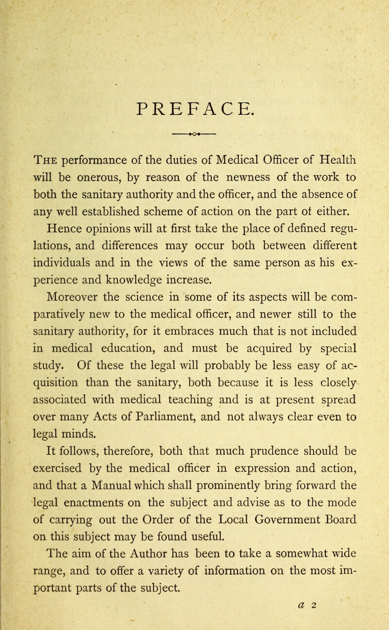 PREFACE The performance of the duties of Medical Officer of Health will be onerous, by reason of the newness of the work to both the sanitary authority and the officer, and the absence of any well established scheme of action on the part of either. Hence opinions will at first take the place of defined regu- lations, and differences may occur both between different individuals and in the views of the same person as his ex- perience and knowledge increase. Moreover the science in some of its aspects will be com- paratively new to the medical officer, and newer still to the sanitary authority, for it embraces much that is not included in medical education, and must be acquired by special study. Of these the legal will probably be less easy of ac- quisition than the sanitary, both because it is less closely associated with medical teaching and is at present spread over many Acts of Parliament, and not always clear even to legal minds. It follows, therefore, both that much prudence should be exercised by the medical officer in expression and action, and that a Manual which shall prominently bring forward the legal enactments on the subject and advise as to the mode of carrying out the Order of the Local Government Board on this subject may be found useful. The aim of the Author has been to take a somewhat wide range, and to offer a variety of information on the most im- portant parts of the subject. a 2