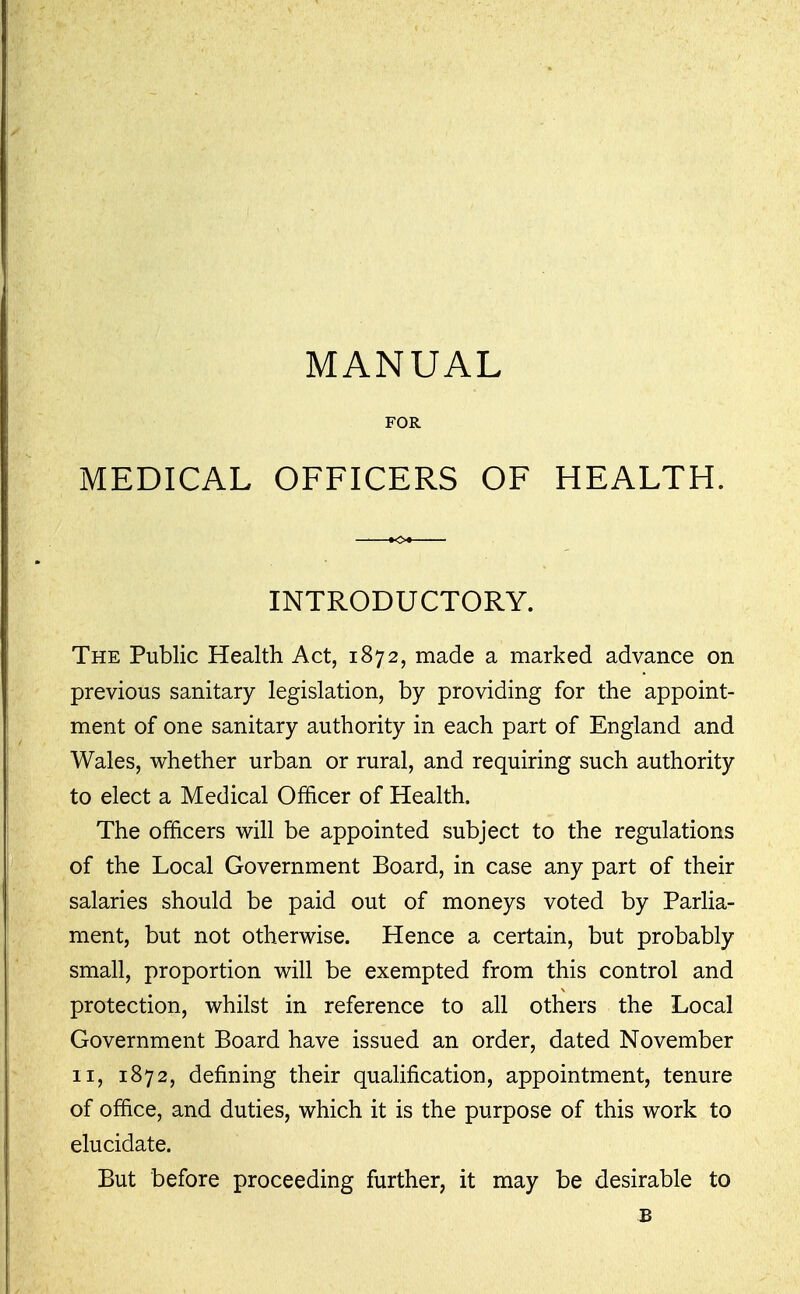 MANUAL FOR MEDICAL OFFICERS OF HEALTH. INTRODUCTORY. The Public Health Act, 1872, made a marked advance on previous sanitary legislation, by providing for the appoint- ment of one sanitary authority in each part of England and Wales, whether urban or rural, and requiring such authority to elect a Medical Officer of Health. The officers will be appointed subject to the regulations of the Local Government Board, in case any part of their salaries should be paid out of moneys voted by Parlia- ment, but not otherwise. Hence a certain, but probably small, proportion will be exempted from this control and protection, whilst in reference to all others the Local Government Board have issued an order, dated November II, 1872, defining their qualification, appointment, tenure of office, and duties, which it is the purpose of this work to elucidate. But before proceeding further, it may be desirable to