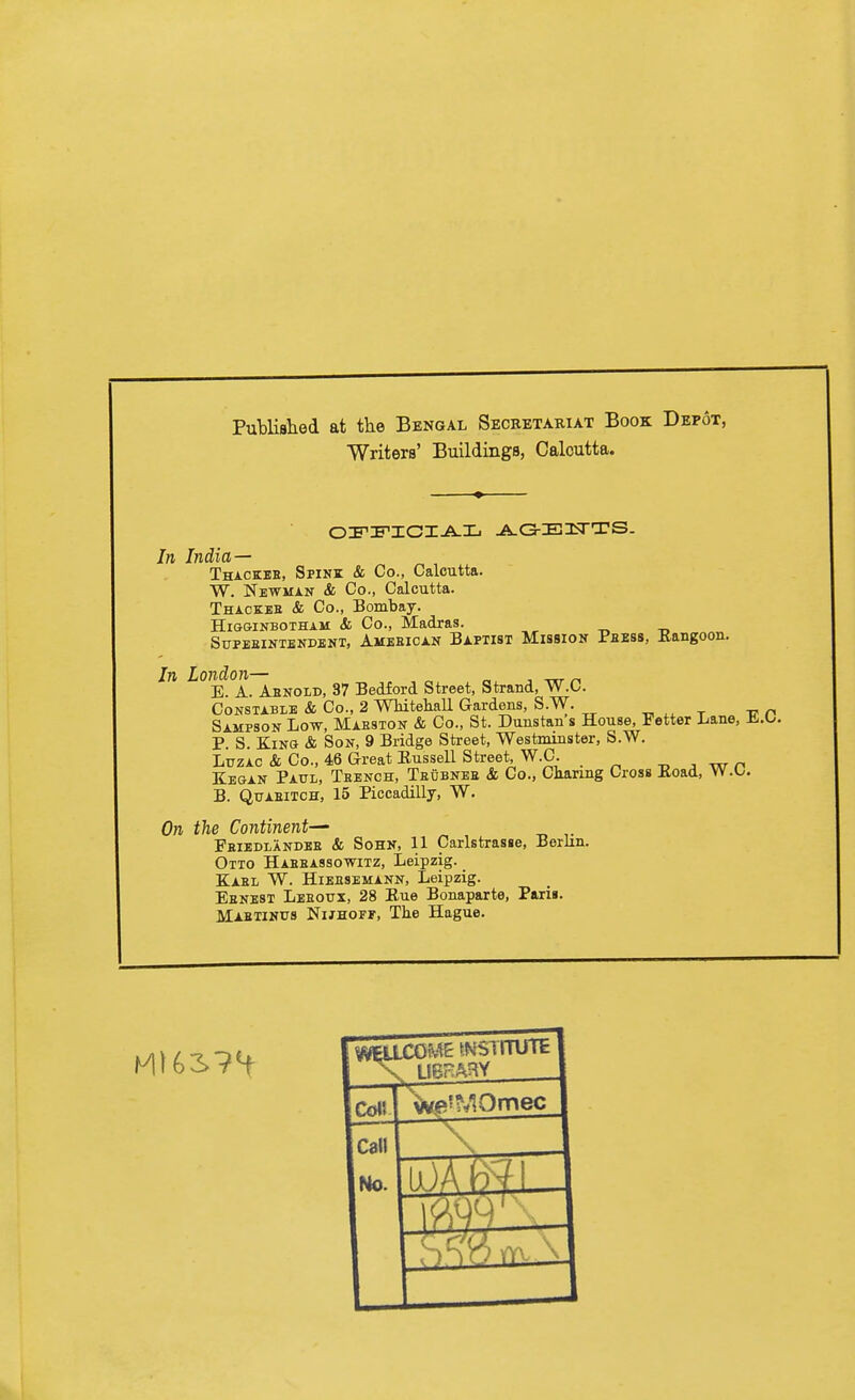 Publisiied at the Bengal Secretariat Book Depot, Writers' Buildings, Calcutta. In India-— Thackbe, Spink & Co., Calcutta. W. Newman & Co., Calcutta. Thackbe & Co., Bombay. HiGGiNBOTHAM & Co., Madras. , -r. -o SuPEEiNTBNDBNT, Ambeican Baptist MissioN Peess, Rangoon. In London— „ , -rxr r. E. A. Aenold, 37 Bedford Street, Strand, W.O. Constable & Co., 2 WhitehaU Gardens, S.W. t it n Sampson Low, Maeston & Co., St. Dunstan s House, Fetter Lane, ifi.O. P. S. King & Son, 9 Bridge Street, Westminster, S.W. LuzAC & Co., 46 Great Eussell Street, W.C. -„ ^ w r. Kegan Paul, Teench, Teubnee & Co., Charmg Cross Eoad, W.U. B. QuAEiTCH, 15 Piccadilly, W. On the Continent— Feiedlandee & Sohn, 11 Carlstrasse, Berlin. Otto Haeeassowitz, Leipzig. Kael W. Hieesemann, Leipzig. Eenest Leeoux, 28 Eue Bonaparte, Paris. Mabtihus NiJHorr, The Hague.