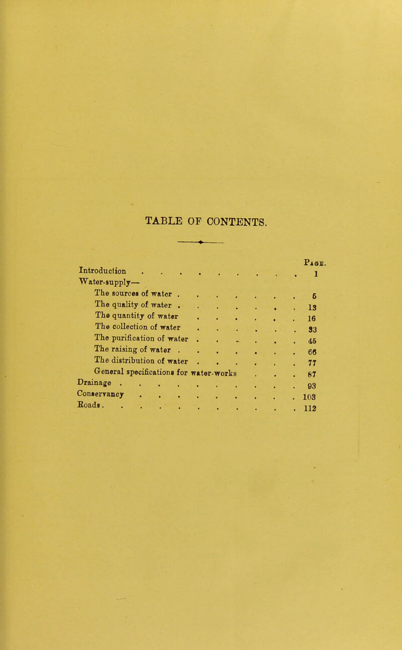 TABLE OF CONTENTS. ♦ Pi OS. Introduction 2 Water- supply— The sourcea of water 5 The quality of water , . 13 Th« quantity of water jg The collection of water 33 The purification of water ...... 45 The raising of water The distribution of water 77 General specificationg for water-works ... 67 Drainage Conserrancy 203 Eoads JI2