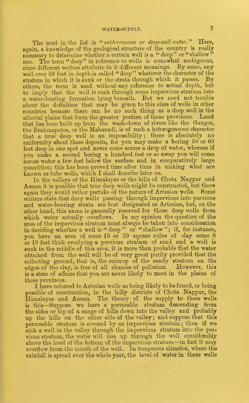 The next in the list is subterranean or deep-mil ivater. Here, again, a knowledge of the geological structure of the country ia really necessary to determine whether a certain well is a deep or shallow one. The term deep in reference to wells is somewhat ambiguous, since different writers attribute to it different meanings. By some, any well over 50 feet in depth is called deep whatever the character of the stratum in which it is sunk or the strata through which it passes. By others, the term is used without any reference to actual depth, but to imply that the well is sunk through some impervious stratum into a water-bearing formation lying beneath. But we need not trouble about the definition that may be given to this class of wells in other countries because there can be no such thing as a deep well in the alluvial plains that form the greater portion of these provinces. Land that has been built up from the wash-down of rivers like the Granges, the Brahmaputra, or the Mahanadi, is of such a heterogeneous character that a true deep well is an impossibility; there is absolutely no imiformity about these deposits, for you may make a boring 60 or 60 feet deep in one spot and never come across a drop of water, whereas if you make a second boring a hundred feet or so away you will come across water a few feet below the surface and in comparatively large quantities; this has been proved time after time in sinking what are known as tube wells, which I shall describe later on. In the valleys of the Himalayas or the hills of Chota Nagpur and Assam it is possible that true deep wells might be constructed, but there again they would rather partake of the nature of Artesian wells. Some writers state that deep wells passing through impervious into pervious and water-bearing strata are best designated as Artesian, but, on the other hand, this name is generally reserved for those deep wells from which water actually overflows. In my opinion the question of the area of the impervious stratum must always be taken into consideration in deciding whether a well is deep or shallow; if, for instance, you have an area of some 15 or 20 square miles of clay some 8 or 10 feet thick overlying a pervious stratum of sand and a well is sunk in the middle of this area, it is more than probable that the water obtained from the well will be of very great purity provided that the collecting ground, that is, the outcrop of the sandy stratum on the edges of the clay, is free of all chances of pollution. However, this is a state of affairs that you are never likely to meet in the plains of these provinces. I have referred to Artesian wells as being likely to be found, or being possible of construction, in the hilly districts of Chota Nagpur, the Himalayas and Assam. The theory of the supply to these wells is this—Suppose we have a permeable stratum descending from the sides or top of a range of hills down into the valley and probably up the hiUs on the other side of the valley; and suppose tliat this permeable stratum is covered by an impervious stratum; then if we sink a well in the valley through the impervious stratum into the per- vious stratum, the water will rise up through the well_ considerably above the level of the bottom of the impervious stratum—in fact it may overflow from the mouth of the well. In temperate climates, where the rainfall is spread over the whole year, the level of water in these wells