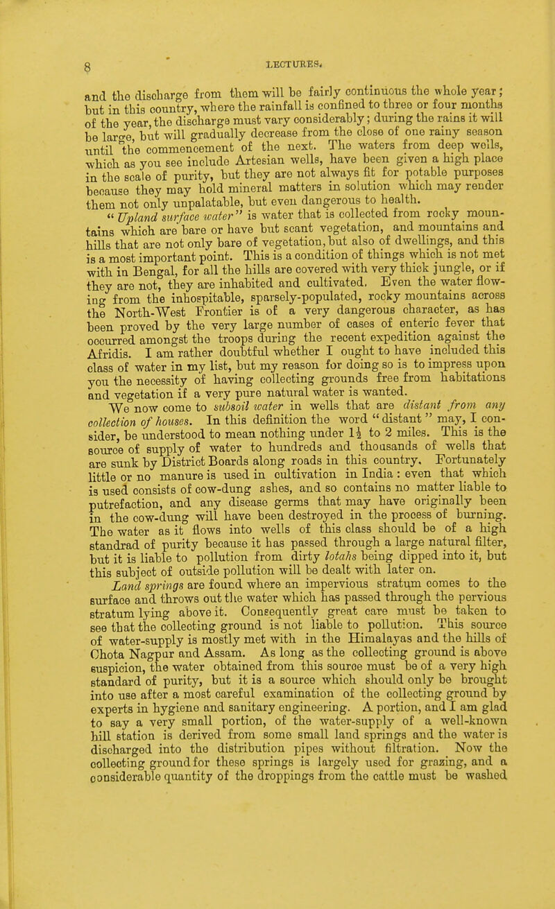 and the disobarge from them will be fairly continuous the whole year; but in tbis country, wbere the rainfall is confined to tbreo or four niontha of the year, the discharge must vary considerably; during the rains it will be laro-e but will gradually decrease from the close of one rainy season until the commencement of the next. The waters from deep wells, which as you see include Artesian wells, have been given a high place in the scale of purity, but they are not always fit for potable purposes because they may hold mineral matters in solution which may render them not only unpalatable, but even dangerous to health. Upland surface water is water that is collected from rocky moun- tains which are bare or have but scant vegetation, and mountains and hills that are not only bare of vegetation,but also of dwellings, and this is a most important point. This is a condition of things which is not met with in Bengal, for all the hills are covered with very thick jungle, or if they are not, they are inhabited and cultivated. Even the water flow- ing from the inhospitable, sparsely-populated, rocky mountains across the North-West Frontier is of a very dangerous character, as has been proved by the very large number of cases of enteric fever that occurred amongst the troops during the recent expedition against the Afridis. I am rather doubtful whether I ought to have included this class of water in my list, but my reason for doing so is to impress upon you the necessity of having collecting grounds free from habitations and vegetation if a very pure natural water is wanted. We now come to aubsoil water in wells that are distant from any collection of houses. In this definition the word distant may, I con- sider, be understood to mean nothing under to 2 miles. This is the source of supply of water to hundreds and thousands of wells that are sunk by District Boards along roads in this country. Fortunately little or no manure is used in cultivation in India : even that^ which is used consists of cow-dung ashes, and so contains no matter liable to putrefaction, and any disease germs that may have originally been in the cow-dung will have been destroyed in the process of burning. The water as it flows into wells of this class should be of a high standrad of purity because it has passed through a large natural filter, but it is liable to pollution from dirty lotahs being dipped into it, but this subject of outside pollution will be dealt with later on. Land springs are found where an impervious stratum comes to the surface and throws out the water which has passed through the pervious stratum lying above it. Consequently great care must be taken to see that the collecting ground is not liable to pollution. This source of water-supply is mostly met with in the Himalayas and the hills of Chota Nagpar and Assam. As long as the collecting ground is above suspicion, the water obtained from this source must be of a very high standard of purity, but it is a source which should only be brought into use after a most careful examination of the collecting ground by experts in hygiene and sanitary engineering. A portion, and I am glad to say a very small portion, of the water-supply of a well-known hill station is derived from some small land springs and the water is discharged into the distribution pipes without filtration. Now the collecting ground for these springs is largely used for grazing, and a considerable quantity of the droppings from the cattle must be washed