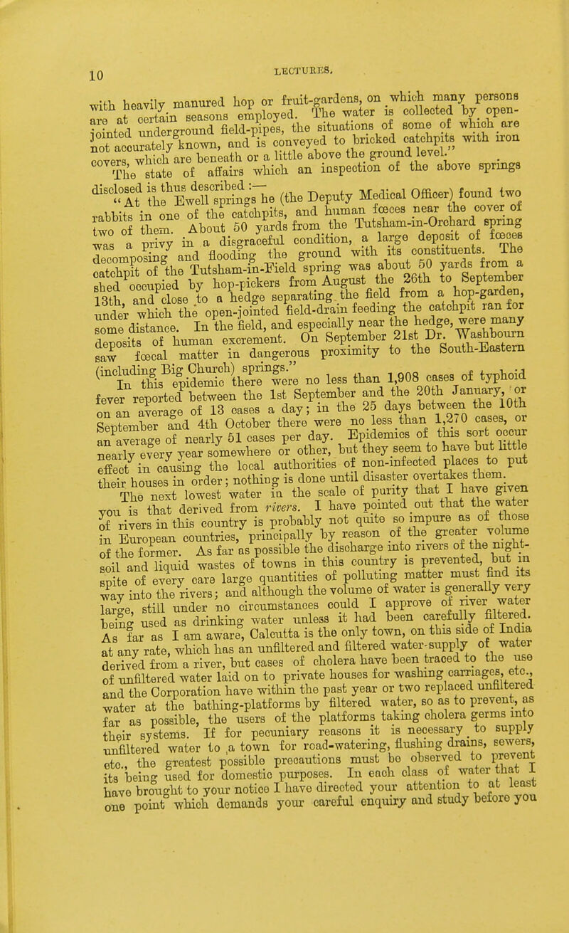 LECTUEE8, with heavily manured hop or fruit-gardens on whic^b many persons Tre at ain seasons employed. The water collected hy open- t'A ;.,ISLfrround field-pipes, the situations of some of which are Saccurat^^^^^^^^^ to bricked catchpits with iron covers which are beneath or a little above the ground level. , The state of affairs which an inspection of the above springs ^tlt &n^^^^^ (the Deputy Medical Officei^ found two rabbitt in one of the catchpits, and human foeces pear he cover of two of them About 60 yards from the Tutsham-in-Orchard spring wa. a v^Y in a disgraceful condition, a large deposit of fcBces rcompo?£g^ and floodfng the ground with its constxtuents The clSt of the Tutsham-in-Pield spring about 50 yards from a Sed occupied by hop-pickers from August the 26th to Septenaber 13th and close to a hedge separating, the field from a hop-garden, fader which thfopen-joilted M^^ catchpit ran for ^ome diltance In the field, and especially near the hedge, were many deposits o^^^^^ excrem'ent. o'n September 21st Dr Washbourn saw foecal matter in dangerous proximity to the South-Eastem ^^^tWp^^^^^^ - less than 1,908 cases of typhoid fever repo ted^etween the 1st September and the 20 h January or on an average of 13 cases a day; in the 25 days between the 10th Ltember fnd 4th October there were no less than 1 2r0 cases, or an^avSage of nearly 51 cases per day. Epidemics of this sort occur nearly efery year somewhere or other, but they_seem to have but httle effect in causing the local authorities of non-mfected places to put theTr houses in order; nothing is done until disaster overtakes them. next lowest water fa the scale of purity that I have given YOU is that derived from rivers. I have pointed out that the water of rivers in this country is probably not quite so impure as of those t Zopean couBtries,%rincipally by reason of the greater vo ume of the former. As far as possible the discharge mto rivers of the night- soil LdlTquid wastes of towns in this country is prevented, but m spite of every care large quantities of polluting matter must find its way into the rivers; and although the volume of water is generally very TaSe still under no circumstances could I approve of ^ver water bSg used as drinking water unless it had been carefully filtered, is far as I am aware, Calcutta is the only town, on this side of India at any rate, which has an unfiltered and filtered water-supply of water derived frok a river, but cases of cholera have been traced to the use of unfiltered water laid on to private houses for washing carriages, etc , and the Corporation have within the past year or two replaced unfiltered water at the bathing-platforms by filtered water, so as to prevent, as far as possible, the users of the platforms takmg cholera germs into their systems. If for pecuniary reasons it is necessary _ to supply xmfiltered water to ,a town for rcad-watering, flushing drains, Eewers etc., the greatest possible precautions must be observed to prevent its being used for domestic purposes. In each class of water that i have brought to your notice I have directed your attention to at least on^ point which demands your careful enquiry and study before you