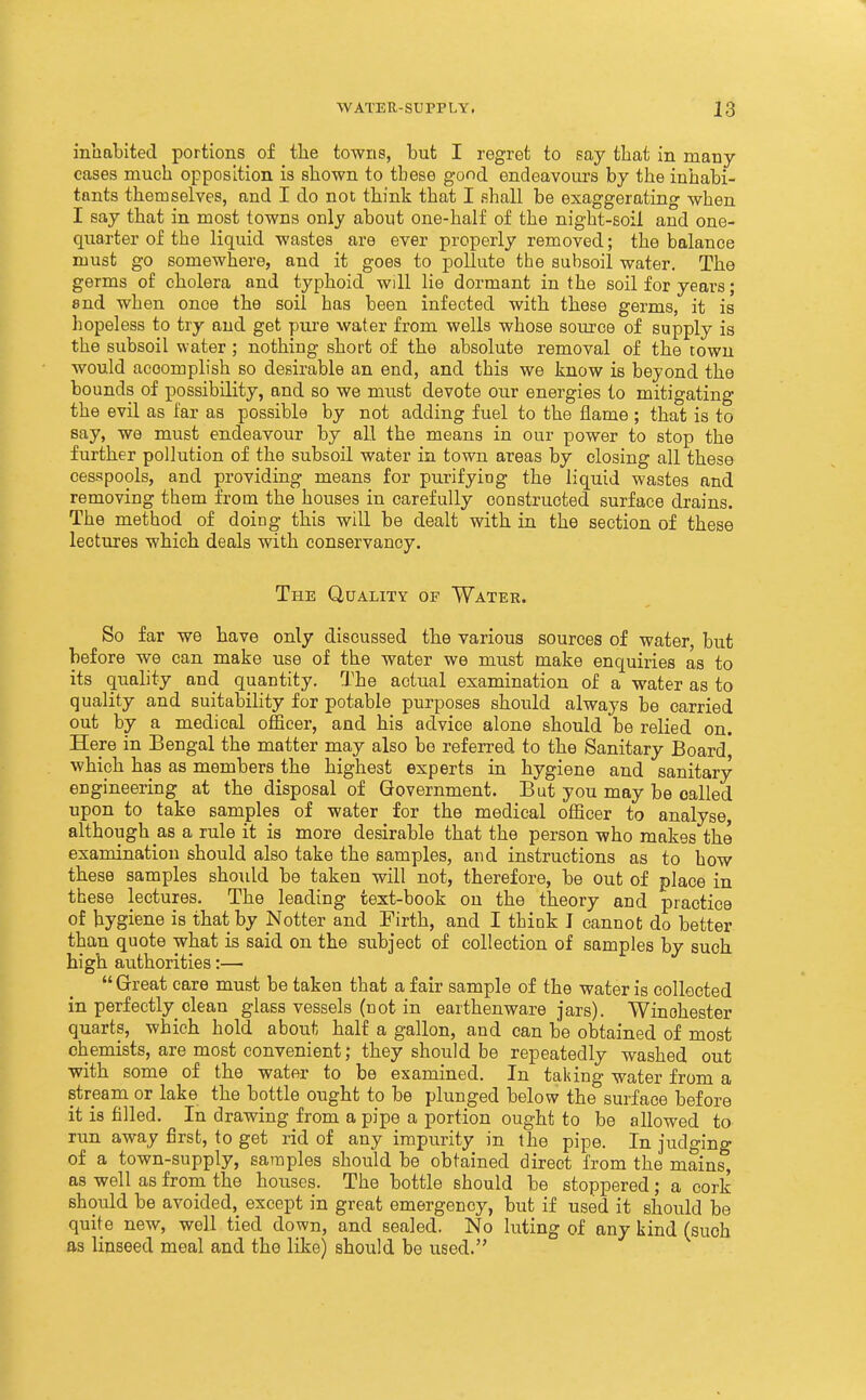 inuabited portions of the towns, but I regret to say that in many cases much opposition is shown to these good endeavours by the inhabi- tants themselves, and I do not think that I shall be exaggerating when I say that in most towns only about one-half of the night-soil and one- quarter of the liquid wastes are ever properly removed; the balance must go somewhere, and it goes to pollute the subsoil water. The germs of cholera and typhoid will lie dormant in the soil for years; end when once the soil has been infected with these germs, it is hopeless to try and get pure water from wells whose source of supply is the subsoil water ; nothing short of the absolute removal of the town would accomplish so desirable an end, and this we know is beyond the bounds of possibility, and so we must devote our energies to mitigating the evil as far as possible by not adding fuel to the flame ; that is to say, we must endeavour by all the means in our power to stop the further pollution of the subsoil water in town areas by closing all these cesspools, and providing means for purifying the liquid wastes and removing them from the houses in carefully constructed surface drains. The method of doing this will be dealt with in the section of these lectures which deals with conservancy. The Quality of Water. So far we have only discussed the various sources of water, but before we can make use of the water we must make enquiries as to its quality and quantity. The actual examination of a water as to quality and suitability for potable purposes should always be carried out by a medical officer, and his advice alone should be relied on. Here in Bengal the matter may also be referred to the Sanitary Board' which has as members the highest experts in hygiene and sanitary engineering at the disposal of Government. But you may be called upon to take samples of water for the medical officer to analyse, although as a rule it is more desirable that the person who makes the examination should also take the samples, and instructions as to how these samples should be taken will not, therefore, be out of place in these lectures. The leading text-book on the theory and practice of hygiene is that by Notter and Firth, and I think I cannot do better than quote what is said on the subject of collection of samples by such high authorities:—  Great care must be taken that a fair sample of the water is collected in perfectly clean glass vessels (not in earthenware jars). Winchester quarts, which hold about half a gallon, and can be obtained of most chemists, are most convenient; they should be repeatedly washed out with some of the water to be examined. In taking water from a stream or lake the bottle ought to be plunged below the surface before it is filled. In drawing from a pipe a portion ought to be allowed to run away first, to get rid of any impurity in the pipe. In judging of a town-supply, samples should be obtained direct from the mains, as well as from the houses. The bottle should be stoppered; a cork shoiald be avoided,^ except in great emergency, but if used it should be quite new, well tied down, and sealed. No luting of any kind (such as linseed meal and the like) should be used.