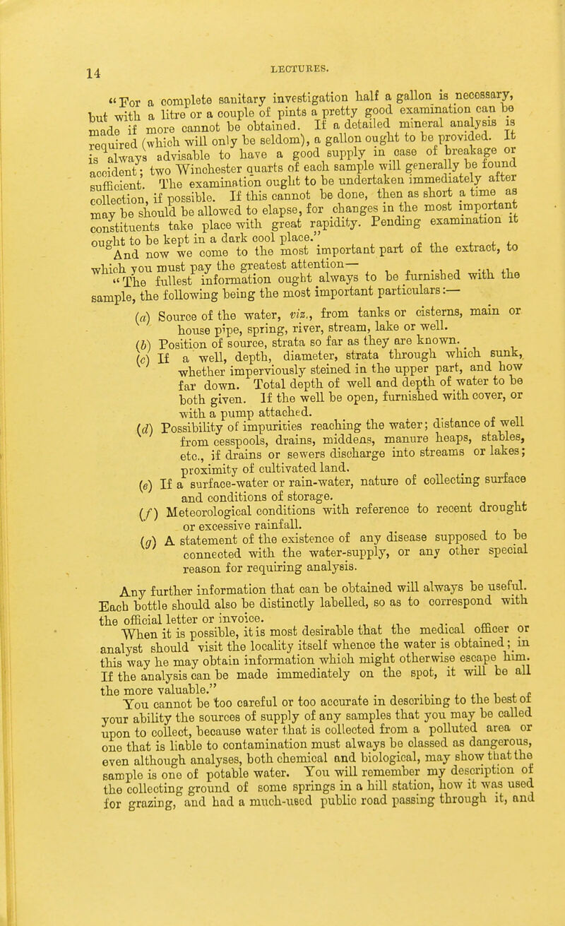 For a complete sanitary investigation lialf a gallon is necessary, but with a litre or a couple of pints a pretty good examination can be madr if more cannot be obtained. If a detailed mineral analysis is ^nuired (which will only be seldom), a gallon ought to be provided. It is always advisable to have a good supply m case of breakage or accident; two Winchester Quarts of each sample will genera ly be found sufficient. The examination ought to be undertaken immediately after collection, if possible. If this cannot be done, then as short a time as inay be should be allowed to elapse, for changes in the most important constituents take place with great rapidity. Pending examination it oue-ht to be kept in a dark cool place. , - Lit. And now we come to the most important part of the extract, to which you must pay the greatest attention— • i, a -^v. «' The fullest information ought always to be furnished with the sample, the following being the most important particulars:— (a) Source of the water, viz., from tanks or cisterns, main or house pipe, spring, river, stream, lake or well. (b) Position of source, strata so far as they are known. ^ (c) If a well, depth, diameter, strata through which sunk, whether imperviously steined in the upper part, and how far down. Total depth of well and depth of water to be both given. If the well be open, furnished with cover, or with a pump attached. (d) Possibility of impurities reaching the water; distance of well from cesspools, drains, middens, manure heaps, stables, etc., if drains or sewers discharge into streams or lakes ; proximity of cultivated land. ^ (e) If a surface-water or rain-water, nature of collecting surface and conditions of storage. (/) Meteorological conditions with reference to recent drought or excessive rainfall. (g) A statement of the existence of any disease supposed to be connected with the water-supply, or any other special reason for requiring analysis. Any further information that can be obtained will always be useful. Each bottle should also be distinctly labelled, so as to correspond with the official letter or invoice. , . -,. •■ ^ When it is possible, it is most desirable that the medical othcer or analyst should visit the locality itself whence the water is obtained ; m this way he may obtain information which might otherwise escape him. If the analysis can be made immediately on the spot, it will be all the more valuable. , . , ... , ^ l t You cannot be too careful or too accurate m describing to tlie best oi your ability the sources of supply of any samples that you may be called upon to collect, because water that is collected from a polluted area or one that is liable to contamination must always be classed as dangerous, even although analyses, both chemical and biological, may show that the sample is one of potable water. You will remember my description ot the collecting ground of some springs in a hill station, how it was used for grazing, and had a much-ueed public road passing through it, and