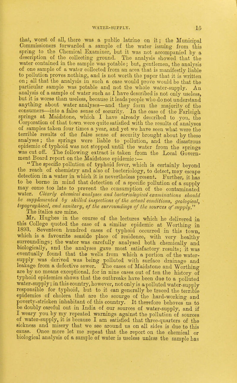 that, worst of all, there was a ptiblio latrine on it; the Municipal Commissioners forwarded a sample of the water issuing from this spring to the Chemical Examiner, but it was not accompanied by a description of the collecting ground. The analysis showed that the water contained in the sample was potable; but, gentlemen, the analysis of one sample of a water collected from an area that is manifestly liable to pollution proves nothing, and is not worth the paper that it is written on; all that the analysis in such a case would prove would be that the particular sample was potable and not the whole water-supply. An analysis of a sample of water such as I have described is not only useless, but it is worse than useless, because it leads people who do not understand anything about water analyses—and they form the majority of the consumers—into a false sense of security. In the case of the Farleigh springs at Maidstone, which I have already described to you, the Corporation of that town were quite satisfied with the results of analyses of samples taken four times a year, and yet we have seen what were the terrible results of the false sense of security brought about by these analyses; the springs were liable to pollution, and the disastrous epidemic of typhoid was not stopped until the water from the springs was cut off. The following extract is taken from the Local Grovern- ment Board report on the Maidstone epidemic:— The specific pollution of typhoid fever, which is certainly beyond the reach of chemistry and also of bacteriology, to detect, may escape detection in a water in which it is nevertheless present. Further, it has to be borne in mind that detection of a specific pollution of a supply may come too late to prevent the consumption of the contaminated water. Clearly chemical analyses and bacteriological examinations should be supplemented by skilled inspectiom of the actual conditions, geological^ topographical, and sanitary, of the surroundings of the sources of supply.'' The italics are mine. _ Mr. Hughes in the course of the lectures which he delivered in this College quoted the case of a similar epidemic at Worthing in 1893. Seventeen hundred cases of typhoid occurred in this town, which is a favourite seaside place of residence, with very healthy surroundings; the water was carefully analysed both chemically and biologically, and the analyses gave most satisfactory results; it was eventually found that the wells from which a portion of the water- supply was derived was being polluted with surface drainage and leakage from a defective sewer. The cases of Maidstone and Worthing are by no means exceptional, for in nine cases out of ten the history of typhoid epidemics shows that the outbreaks have been due to a polluted water-supply; in this country, however, not only is a polluted water-supply responsible for typhoid, but to it can generally be traced the terrible epidemics of cholera that are the scourge of the hard-working and poverty-stricken inhabitant of this country. It therefore behoves us to be doubly careful out in India of our sources of water-supply, and if I weary you by my repeated warnings against the pollution of sources oi water-supply, it is because I am satisfied that three-quarters of the sickness and misery that we see around us on all sides is due to this cause. _ Once more let me repeat that the report on the chemical or biological analysis of a sample of water is useless unless the sample has