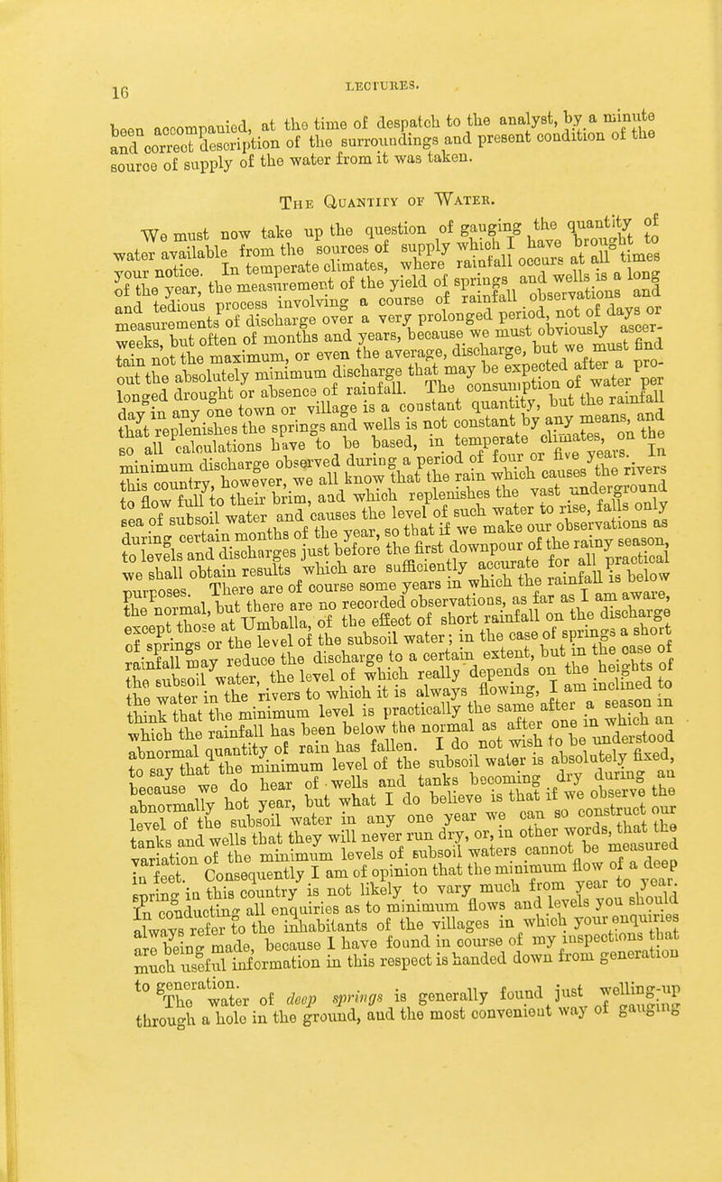 j^g LECTURES. W accompamed, at the time of despatch to tlie analyst, by a minute a^d correoTd^^^^^^ of the surroundings and present condition of the source of supply of the water from it was taken. The duANTiry or Watee. We must now take up the question of gauging the quantity of E ™X ™° ilm or e.en 'be average, disotage, but « must flnd atalutely tuiBimum discharge ^^-^^^^^^^^^''^^^.^'^r lon'^ed drought or ahsence of rainfall, ihe consuuipuon ui • iii ^v^n any one town or village is a constant quantity, but the raintail S snrineror the Sve o the subsoil water; in the case of springs a short S aWall has been helow the normal as after 0- mjh.A au tanks and wells that they will never run dry, or m o^l^^r words that he variation of the minimum levels of Bubsoii waters cannot be measured In f eet Consequently I am of opinion that the minimum flow of a deep Bpr S ia thS conntry^s not likely to vary much f rom fo year- In conducting all enquiries as to minimum flows and levels you should LwZ ref er^^^ the inhabitants of the villages in wbch jo^r enquir e frlbW made because 1 have found in course of my inspections bat Zch xStformation in this respect is handed down from generation '^^fhr'ir of deep springs is generally found just jemng-up through a hole in the ground, aud the most convenient way of gauging