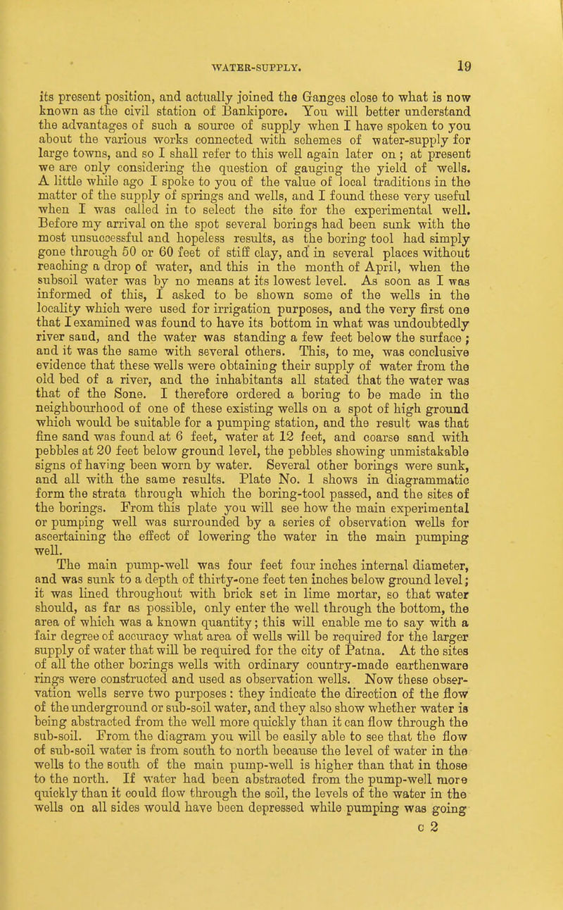 its present position, and actually joined tlie Ganges close to what is now known as the civil station of Bankipore. You will better understand the advantages of such a source of supply when I have spoken to you about the various works connected with schemes of water-supply for large towns, and so I shall refer to this well again later on ; at present we are only considering the question of gauging the yield of wells. A little while ago I spoke to you of the value of local traditions in the matter of the supply of springs and wells, and I found these very useful when I was called in to select the site for the experimental well. Before my arrival on the spot several borings had been sunk with the most unsuccessful and hopeless results, as the boring tool had simply gone through 50 or 60 feet of stiff clay, and' in several places without reaching a drop of water, and this in the month of April, when the subsoil water was by no means at its lowest level. As soon as I was informed of this, I asked to be shown some of the wells in the locality which were used for irrigation purposes, and the very first one that I examined was found to have its bottom in what was undoubtedly river sand, and the water was standing a few feet below the surface ; and it was the same with several others. This, to me, was conclusive evidence that these wells were obtaining their supply of water from the old bed of a river, and the inhabitants all stated that the water was that of the Sone. I therefore ordered a boring to be made in the neighbourhood of one of these existing wells on a spot of high ground which would be suitable for a pumping station, and the result was that fine sand was found at 6 feet, water at 12 feet, and coarse sand with pebbles at 20 feet below ground level, the pebbles showing unmistakable signs of having been worn by water. Several other borings were sunk, and all with the same results. Plate No. 1 shows in diagrammatic form the strata through which the boring-tool passed, and the sites of the borings. From this plate you will see how the main experimental or pumping well was surrounded by a series of observation wells for ascertaining the effect of lowering the water in the main pumping well. The main pump-well was four feet four inches internal diameter, and was sunk to a depth of thirty-one feet ten inches below ground level; it was lined throughout with brick set in lime mortar, so that water should, as far as possible, only enter the well through the bottom, the area of which was a known quantity; this will enable me to say with a fair degree of accuracy what area of wells will be required for the larger supply of water that will be required for the city of Patna. At the sites of all the other borings wells with ordinary country-made earthenware rings were constructed and used as observation wells. Now these obser- vation wells serve two purposes: they indicate the direction of the flow of the underground or siib-soil water, and they also show whether water is being abstracted from the well more quickly than it can flow through the sub-soil. From the diagram you will be easily able to see that the flow of sub-soil water is from south to north because the level of water in the wells to the south of the main pump-well is higher than that in those to the north. If \s'ater had been abstracted from the pump-well more quickly than it could flow through the soil, the levels of the water in the wells on all sides would have been depressed while pumping was going c 2
