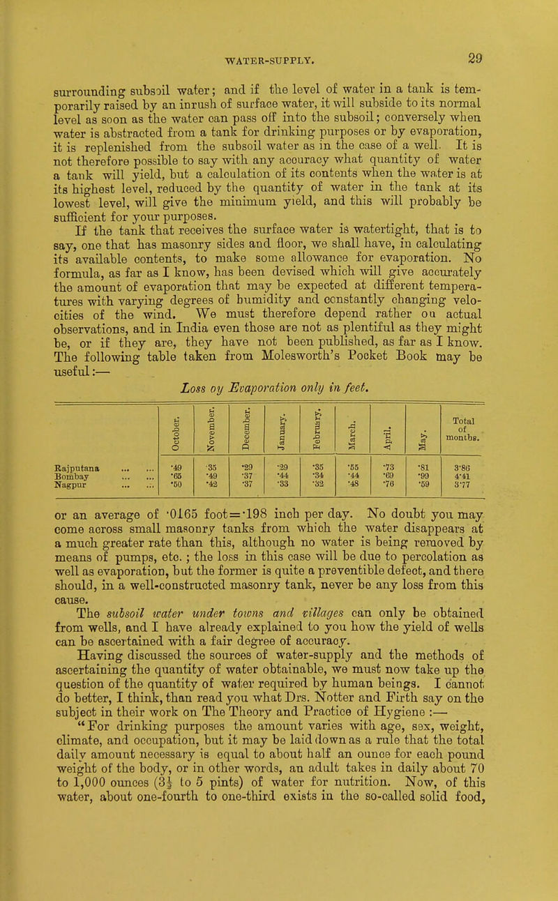 surrounding subsoil water; and if the level of water in a tank is tem- porarily raised by an inrush of surface water, it will subside to its normal level as soon as the water can pass off into the subsoil; conversely when water is abstracted from a tank for drinking purposes or by evaporation, it is replenished from the subsoil water as in the case of a well. It is not therefore possible to say with any accuracy what quantity of water a tank will yield, but a calculation of its contents when the water is at its highest level, reduced by the quantity of water in the tank at its lowest level, will give the minimum yield, and this will probably be sufficient for your purposes. If the tank that receives the surface water is watertight, that is to say, one that has masonry sides and floor, we shall have, in calculating its available contents, to make some allowance for evaporation. No formula, as far as I know, has been devised which will give accurately the amount of evaporation that may be expected at difierent tempera- tures with varying degrees of humidity and constantly changing velo- cities of the wind. We must therefore depend rather ou actual observations, and in India even those are not as plentiful as they might be, or if they are, they have not been published, as far as I know. The following table taken from Molesworth's Pocket Book may be useful:— Loss oy Evaporation only in feet. u CO ra ctober. ovemb ecembi s u .n o [arch. pril. Total of montbs. O ^ R f» < a Rajputana •49 •35 •29 •39 •35 •55 •73 •81 3-80 Bombay •65 •49 •37 •44 •34 •44 ■69 •99 4^41 Nagpur •50 •42 •37 •33 •32 •48 •76 •59 S'77 or an average of '0165 foot=*198 inch per day. No doubt you may come across small masonry tanks from which the water disappears at a much greater rate than this, although no water is being removed by means of pumps, etc.; the loss in this case will be due to percolation as well as evaporation, but the former is quite a preventible defect, and there should, in a well-constructed masonry tank, never be any loss from this cause. The siihsoil icater under toions and villages can only be obtained from wells, and I have already explained to you how the yield of wells can be ascertained with a fair degree of accuracy. Having discussed the sources of water-supply and the methods of ascertaining the quantity of water obtainable, we must now take up the question of the quantity of water required by human beings. I cannot do better, I think, than read you what Drs. Notter and Firth say on the subject in their work on The Theory and Practice of Hygiene :— For drinking purposes the amount varies with age, sex, weight, climate, and occupation, but it may be laid down as a rule that the total daily amount necessary is equal to about half an ounce for each pound weight of the body, or in other words, an adult takes in daily about 70 to 1,000 ounces (3J to 5 pints) of water for nutrition. Now, of this water, about one-fourth to one-third exists in the so-called solid food,