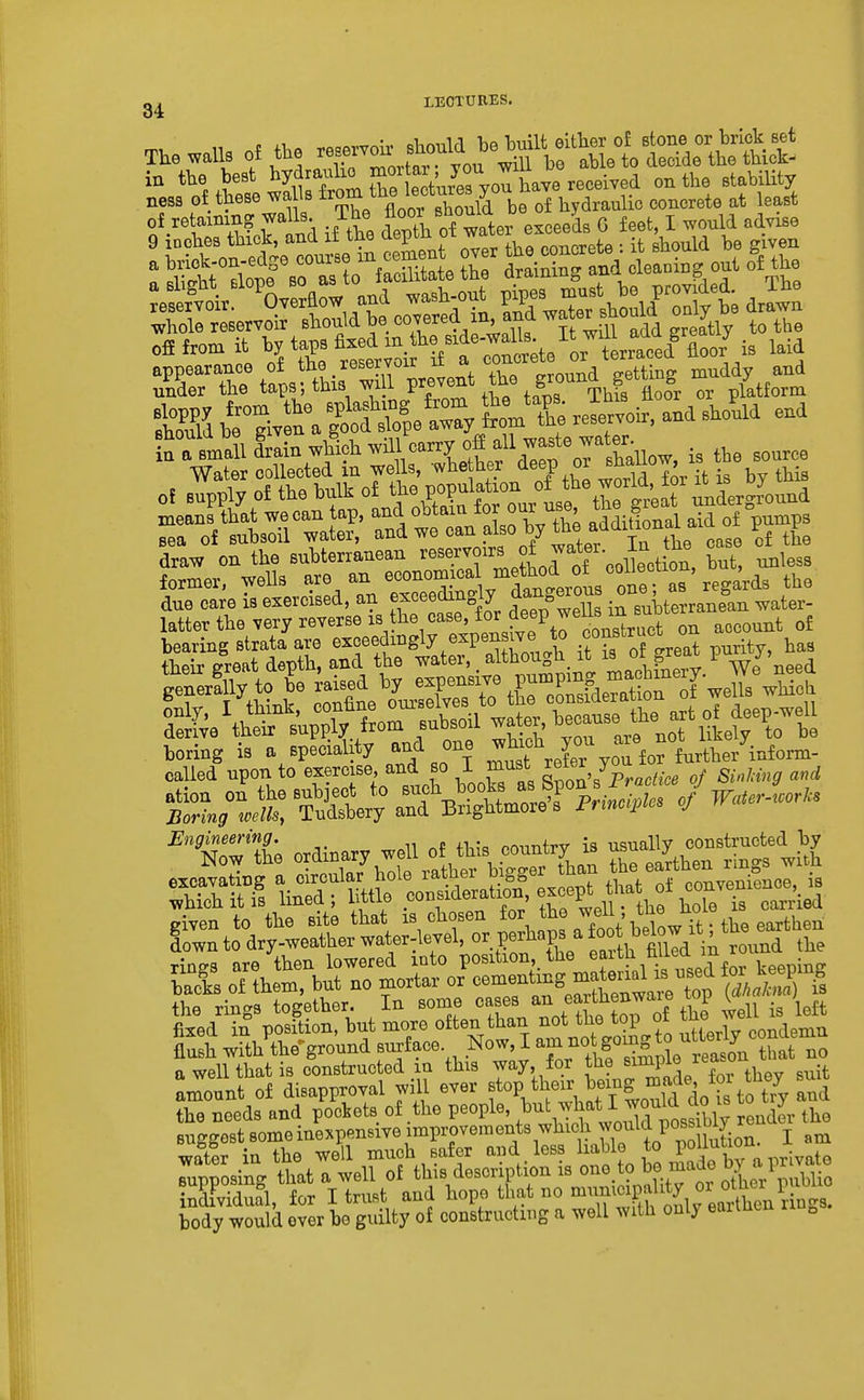 LECTURES. The walls of the — .^^^^^^^^^ in the best hyd^anlio mort^^^^^^^^^^ ^^^^^ stability ness of these wa Is ^^^'^ J^^^^^^^^^ be of hydraulic concrete at least ^eSf 'SwEow and wast-out Xf^.^y^S^^^^ aJ™ whole reservoir should be <>^^'%'''^^f B will add greyly to the „fi from it hy taps fi-f^-j^^^f^t'ke VtrTced' floorj is laid of supply of the buft of due care is exercised, an exceedingly dangerous ^^^^ ^« latter the very reverse i^^he case for deep weUs^^^^^^^^^ ^^^^^^ bearing strata are ^^f f.^^S^^ fJP^l it ?s o great purity, has their great depth, and the water, .fy^^^S^.^^^ machxlery. We need ^« o« W.1 of^s^—^ sStC^s?tJ;^ liSf mt^'^a^ r^erihf XT given to the site that is chosen ^^^^^^^ ^ot below it; the earthen down to dry-weather water-level, ^^.P^J^^ farlhround the rinRS are then lowered into position,^ the eji^?,7f^^JJ'n ^ keeping backs of then., but no mortar or ^--^^-'^S^^^: ^ (S^STs the rings together. In some cases JBa thenwai^^ top ^ ; fixed in position, but more often than ^o^J^he t^^P f utterW condemn flush with the-ground so^face .^ow, I am not gomg to^^^^^^^^^^ a well that is constructed m this way, for f^^^/^^^'f^^, ^ ^^it amount of disapproval wall ever f P, tl;<^^r, J>.7g ^^^^^ t7y and the needs and pockets of the people, Jj^^^^^X render the suggest someinexpensive improvements which would pos^^^^^^^ wato in the well much safer ^V^^^^^^^^^ ^^^^^ supposing that a well of this description is ^ indFvidual, for I trust and hope that no ^^^.f ^^Pf ^^J^^^^Xen nags, body would ever be guilty of constructing a well with only earmen ^