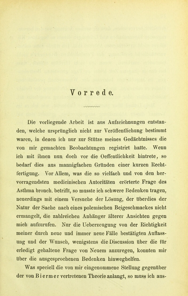 Vorrede. Die vorliegende Arbeit ist aus Aufzeichnungen entstan- den, welche ursprünglich nicht zur Veröffentlichung bestimmt waren, in denen ich nur zur Stütze meines Gedächtnisses die von mir gemachten Beobachtungen registrirt hatte. Wenn ich mit ihnen nun doch vor die Oeff'entlichkeit hintrete, so bedarf dies aus mannigfachen Gründen einer kurzen Recht- fertigung. Vor Allem, was die so vielfach und von den her- vorragendsten medicinischen Autoritäten erörterte Frage des Asthma bronch. betrifft, so musste ich schwere Bedenken tragen, neuerdings mit einem Versuche der Lösung, der überdies der Natur der Sache nach eines polemischen Beigeschmackes nicht ermangelt, die zahlreichen Anhänger älterer Ansichten gegen mich aufzurufen. Nur die Ueberzeugung von der Richtigkeit meiner durch neue und immer neue Fälle bestätigten Auffass- ung und der Wunsch, wenigstens die Discussion über die für erledigt gehaltene Frage von Neuem anzuregen, konnten mir über die ausgesprochenen Bedenken hinweghelfen. Was speciell die von mir eingenommene Stellung gegenüber