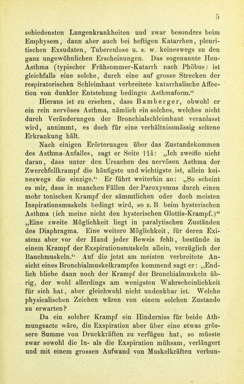 schiedensten Lungenkrankheiten und zwar besonders beim Emphysem, dann aber auch bei heftigen Katarrhen, pleuri- tischen Exsudaten, Tuberculose u. s. w. keineswegs zu den ganz ungewöhnlichen Erscheinungen. Das sogenannte Heu- Asthma (typischer Frühsommer-Katarrh nach Phöbus) ist gleichfalls eine solche, durch eine auf grosse Strecken der respiratorischen Schleimhaut verbreitete katarrhalische Affec- tion von dunkler Entstehung bedingte Asthmaform/' Hieraus ist zu ersehen, dass Bamberger, obwohl er ein rein nervöses Asthma, nämlich ein solches, welches nicht durch Veränderungen der Bronchialschleimhaut veranlasst wird, annimmt, es doch für eine verhältnissmässig seltene Erkrankung hält. Nach einigen Erörterungen über das Zustandekommen des Asthma-Anfalles, sagt er Seite 114: „Ich zweifle nicht daran, dass unter den Ursachen des nervösen Asthma der Zwerchfellkrampf die häufigste und wichtigste ist, allein kei- neswegs die einzige. Er führt weiterhin an: „So scheint es mir, dass in manchen Fällen der Paroxysmus durch einen mehr tonischen Krampf der sämmtlichen oder doch meisten Inspirationsmuskeln bedingt wird, so z. B. beim hysterischen Asthma (ich meine nicht den hysterischen Glottis-Krampf.) „Eine zweite Möglichkeit liegt in paralytischen Zuständen des Diaphragma. Eine weitere Möglichkeit, für deren Exi- stenz aber vor der Hand jeder Beweis fehlt, bestünde in einem Krampf der Exspirationsmuskeln allein, vorzüglich der Bauchmuskeln. Auf die jetzt am meisten verbreitete An- sicht eines Bronchialmuskelkrampfes kommend sagt er: ,,End- lich bliebe dann noch der Krampf der Bronchialmuskeln üb- rig, der wohl allerdings am wenigsten Wahrscheinlichkeit für sich hat, aber gleichwohl nicht undenkbar ist. Welche physicalischen Zeichen wären von einem solchen Zustande zu erwarten? Da ein solcher Krampf ein Hinderniss für beide Ath- mungsacte wäre, die Exspiration aber über eine etwas grös- sere Summe von Druckkräften zu verfügen hat, so müsste zwar sowohl die In- als die Exspiration mühsam, verlängert und mit einem grossen Aufwand von Muskelkräften verbun-