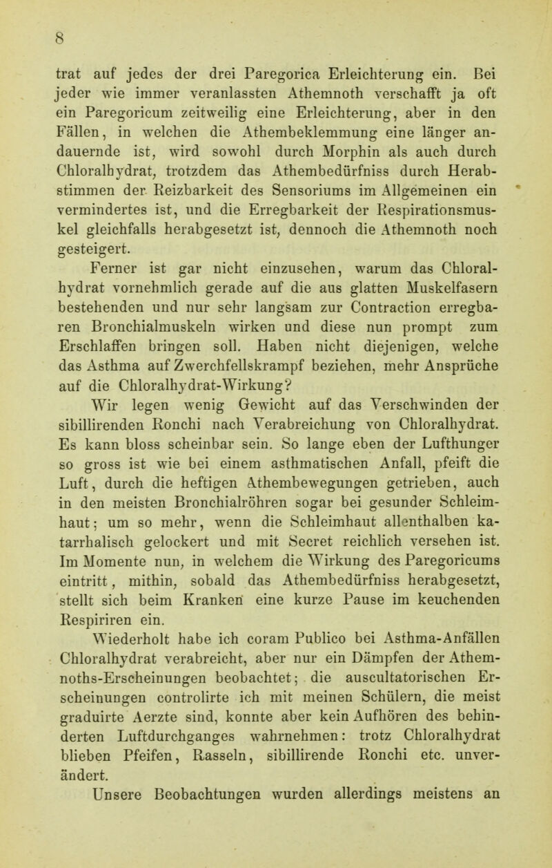 trat auf jedes der drei Paregorica ErleichteriiDg ein. Bei jeder wie immer veranlassten Athemnoth verschafft ja oft ein Paregoricum zeitweilig eine Erleichterung, aber in den Fällen, in welchen die Athembeklemmung eine länger an- dauernde ist, wird sow^ohl durch Morphin als auch durch Chloralhvdrat, trotzdem das Athembedürfniss durch Herab- stimmen der Reizbarkeit des Sensoriums im Allgemeinen ein * vermindertes ist, und die Erregbarkeit der Respirationsmus- kel gleichfalls herabgesetzt ist, dennoch die Athemnoth noch gesteigert. Ferner ist gar nicht einzusehen, warum das Chloral- hydrat vornehmlich gerade auf die aus glatten Muskelfasern bestehenden und nur sehr langsam zur Contraction erregba- ren Bronchialmuskeln wirken und diese nun prompt zum Erschlaffen bringen soll. Haben nicht diejenigen, welche das Asthma auf Zwerchfellskrampf beziehen, mehr Ansprüche auf die Chloralhydrat-Wirkung? Wir legen wenig Gewicht auf das Verschwinden der sibillirenden Ronchi nach Verabreichung von Chloralhydrat. Es kann bloss scheinbar sein. So lange eben der Lufthunger so gross ist wie bei einem asthmatischen Anfall, pfeift die Luft, durch die heftigen Athembewegungen getrieben, auch in den meisten Bronchialröhren sogar bei gesunder Schleim- haut; um so mehr, wenn die Schleimhaut allonthalben ka- tarrhalisch gelockert und mit Secret reichlich versehen ist. Im Momente nun, in welchem die Wirkung des Paregoricums eintritt, mithin, sobald das Athembedürfniss herabgesetzt, stellt sich beim Kranken eine kurze Pause im keuchenden Respiriren ein. Wiederholt habe ich coram Publice bei i^sthma-Anfällen Chloralhydrat verabreicht, aber nur ein Dämpfen der Athem- noths-Erscheinungen beobachtet; die auscultatorischen Er- scheinungen controlirte ich mit meinen Schülern, die meist graduirte Aerzte sind, konnte aber kein Aufhören des behin- derten Luftdurchganges wahrnehmen: trotz Chloralhydrat blieben Pfeifen, Rasseln, sibillirende Ronchi etc. unver- ändert. Unsere Beobachtungen wurden allerdings meistens an