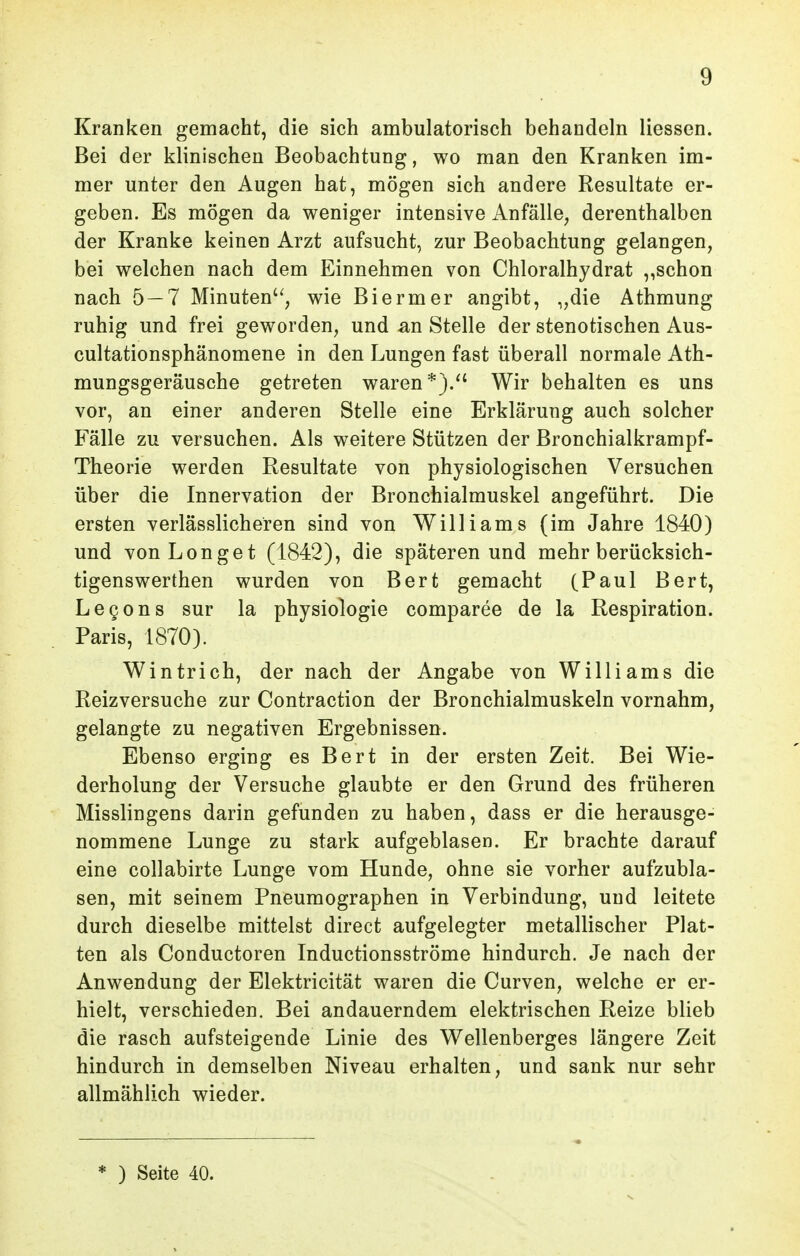 Kranken gemacht, die sich ambulatorisch behandeln Hessen. Bei der klinischen Beobachtung, wo man den Kranken im- mer unter den Augen hat, mögen sich andere Resultate er- geben. Es mögen da weniger intensive Anfälle^ derenthalben der Kranke keinen Arzt aufsucht, zur Beobachtung gelangen, bei welchen nach dem Einnehmen von Chloralhydrat ,,schon nach 5 — 7 Minuten'', wie Biermer angibt, „die Athmung ruhig und frei geworden, und an Stelle der stenotischen Aus- cultationsphänomene in den Lungen fast überall normale Ath- mungsgeräusche getreten waren*)/' Wir behalten es uns vor, an einer anderen Stelle eine Erklärung auch solcher Fälle zu versuchen. Als weitere Stützen der Bronchialkrampf- Theorie werden Resultate von physiologischen Versuchen über die Innervation der Bronchialmuskel angeführt. Die ersten verlässlicheren sind von Williams (im Jahre 1840) und von Lenget (1842), die späteren und mehr berücksich- tigenswerthen wurden von Bert gemacht (Paul Bert, Legens sur la physiologie comparee de la Respiration. Paris, 1870). Wintrich, der nach der Angabe von Williams die Reizversuche zur Contraction der Bronchialmuskeln vornahm, gelangte zu negativen Ergebnissen. Ebenso erging es Bert in der ersten Zeit. Bei Wie- derholung der Versuche glaubte er den Grund des früheren Misslingens darin gefunden zu haben, dass er die herausge- nommene Lunge zu stark aufgeblasen. Er brachte darauf eine collabirte Lunge vom Hunde, ohne sie vorher aufzubla- sen, mit seinem Pneumographen in Verbindung, und leitete durch dieselbe mittelst direct aufgelegter metallischer Plat- ten als Conductoren Inductionsströme hindurch. Je nach der Anwendung der Elektricität waren die Curven, welche er er- hielt, verschieden. Bei andauerndem elektrischen Reize blieb die rasch aufsteigende Linie des Wellenberges längere Zeit hindurch in demselben Niveau erhalten, und sank nur sehr allmählich wieder. * ) Seite 40.