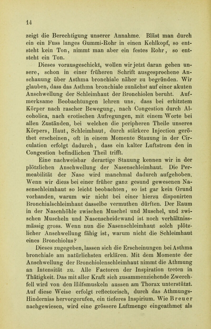 zeigt die Berechtigung unserer Annahme, Bläst man durch ein ein Fuss langes Gummi-Rohr in einen Kehlkopf, so ent- steht kein Ton, nimmt man aber ein festes Rohr, so ent- steht ein Ton. Dieses vorausgeschickt, wollen wir jetzt daran gehen un- sere, schon in einer früheren Schrift ausgesprochene An- schauung über Asthma bronchiale näher zu begründen. Wir glauben, dass das Asthma bronchiale zunächst auf einer akuten Anschwellung der Schleimhaut der Bronchiolen beruht. Auf- merksame Beobachtungen lehren uns, dass bei erhitztem Körper nach rascher Bewegung, nach Congestion durch Al- coholica, nach erotischen Aufregungen, mit einem Worte bei allen Zuständen, bei welchen die peripheren Theile unseres Körpers, Haut, Schleimhaut, durch stärkere Injection gerö- thet erscheinen, oft in einem Momente Stauung in der Cir- culation erfolgt dadurch , dass ein kalter Luftstrom den in Congestion befindlichen Theil trifft. Eine nachweisbar derartige Stauung kennen wir in der plötzlichen Anschwellung der Nasenschleimhaut. Die Per- meabilität der Nase wird manchmal dadurch aufgehoben. Wenn wir diess bei einer früher ganz gesund gewesenen Na- senschleimhaut so leicht beobachten, so ist gar kein Grund vorhanden, warum wir nicht bei einer hierzu disponirten Bronchialschleimhaut dasselbe vermuthen dürften. Der Raum in der Nasenhöhle zwischen Muschel und Muschel, und zwi- schen Muscheln und Nasenscheidewand ist noch verhältniss- mässig gross. Wenn nun die Nasenschleimhaut solch plötz- licher Anschwellung fähig ist, warum nicht die Schleimhaut eines ßronchiolus? Dieses zugegeben, lassen sich die Erscheinungen bei Asthma bronchiale am natürlichsten erklären. Mit dem Momente der Anschwellung der Bronchiolenschleimhaut nimmt die Athmung an Intensität zu. Alle Factoren der Inspiration treten in Thätigkeit. Das mit aller Kraft sich zusammenziehende Zwerch- fell wird von den Hilfsmuskeln aussen am Thorax unterstützt. Auf diese Weise erfolgt reflectorisch, durch das Athmungs- Hinderniss hervorgerufen, ein tieferes Inspirium. Wie Breuer nachgewiesen, wird eine grössere Luftmenge eingeathmet als