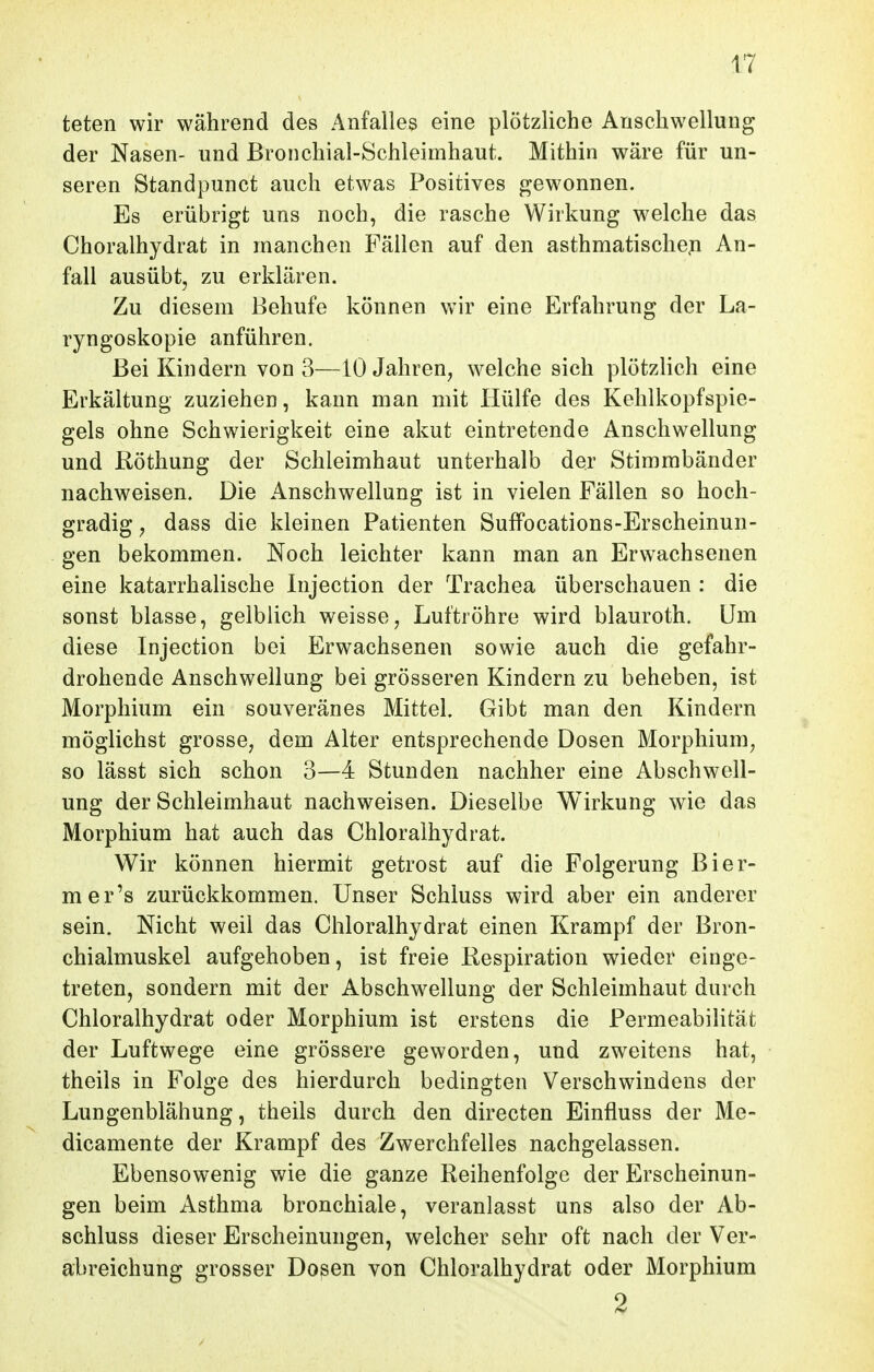 teten wir während des Anfalles eine plötzliche Anschwellung der Nasen- und Bronchial-Schleimhaut. Mithin wäre für un- seren Standpunct auch etwas Positives gewonnen. Es erübrigt uns noch, die rasche Wirkung welche das Choralhydrat in manchen Fällen auf den asthmatische^ An- fall ausübt, zu erklären. Zu diesem Behufe können wir eine Erfahrung der La- ryngoskopie anführen. Bei Kindern von 3—10 Jahren, welche sich plötzlich eine Erkältung zuziehen, kann man mit Hülfe des Kehlkopfspie- gels ohne Schwierigkeit eine akut eintretende Anschwellung und Röthung der Schleimhaut unterhalb der Stimmbänder nachweisen. Die Anschwellung ist in vielen Fällen so hoch- gradig j dass die kleinen Patienten Suffocations-Erscheinun- gen bekommen. Noch leichter kann man an Erwachsenen eine katarrhalische Injection der Trachea überschauen : die sonst blasse, gelblich weisse, Luftröhre wird blauroth. Um diese Injection bei Erwachsenen sowie auch die gefahr- drohende Anschwellung bei grösseren Kindern zu beheben, ist Morphium ein souveränes Mittel. Gibt man den Kindern möglichst grosse, dem Alter entsprechende Dosen Morphium, so lässt sich schon 3—4 Stunden nachher eine Abschwell- ung der Schleimhaut nachweisen. Dieselbe Wirkung wie das Morphium hat auch das Chloralhydrat. Wir können hiermit getrost auf die Folgerung Bier- mer's zurückkommen. Unser Schluss wird aber ein anderer sein. Nicht weil das Chloralhydrat einen Krampf der Bron- chialmuskel aufgehoben, ist freie Respiration wieder einge- treten, sondern mit der Abschwellung der Schleimhaut durch Chloralhydrat oder Morphium ist erstens die Permeabilität der Luftwege eine grössere geworden, und zweitens hat, theils in Folge des hierdurch bedingten Verschwindens der Lungenblähung, theils durch den directen Einfluss der Me- dicamente der Krampf des Zwerchfelles nachgelassen. Ebensowenig wie die ganze Reihenfolge der Erscheinun- gen beim Asthma bronchiale, veranlasst uns also der Ab- schluss dieser Erscheinungen, welcher sehr oft nach der Ver- abreichung grosser Dosen von Chloralhydrat oder Morphium 2