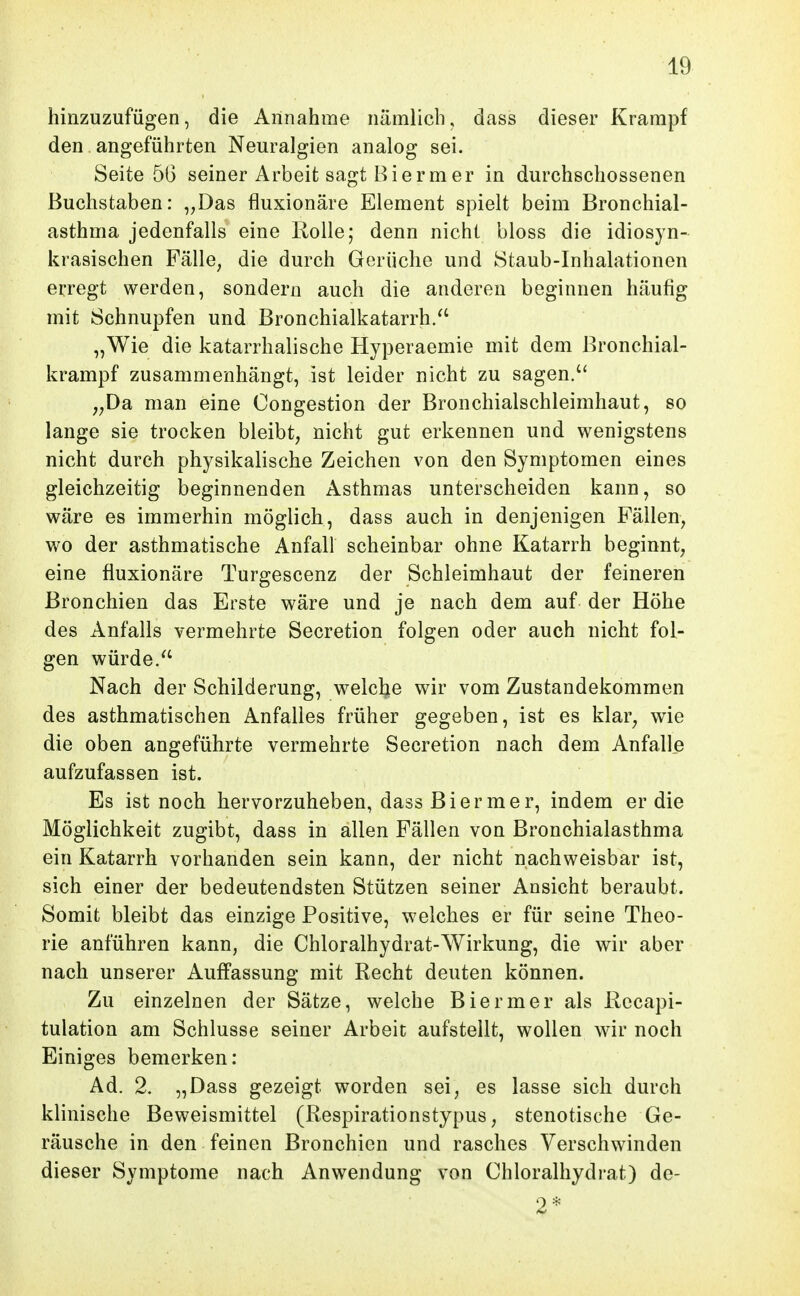 hinzuzufügen, die Annahme nämlich, dass dieser Krampf den angeführten Neuralgien analog sei. Seite 5G seiner Arbeit sagt Biermer in durchschossenen Buchstaben: „Das fluxionäre Element spielt beim Bronchial- asthma jedenfalls eine Rolle; denn nicht bloss die idiosyn- krasischen Fälle, die durch Gerüche und Staub-Inhalationen erregt werden, sondern auch die anderen beginnen häufig mit Schnupfen und Bronchialkatarrh/' „Wie die katarrhalische Hyperaemie mit dem Bronchial- krampf zusammenhängt, ist leider nicht zu sagen. ,,Da man eine Oongestion der Bronchialschleimhaut, so lange sie trocken bleibt, nicht gut erkennen und wenigstens nicht durch physikalische Zeichen von den Symptomen eines gleichzeitig beginnenden Asthmas unterscheiden kann, so wäre es immerhin möglich, dass auch in denjenigen Fällen, v/o der asthmatische Anfall scheinbar ohne Katarrh beginnt, eine fluxionäre Turgescenz der Schleimhaut der feineren Bronchien das Erste wäre und je nach dem auf der Höhe des Anfalls vermehrte Secretion folgen oder auch nicht fol- gen würde/' Nach der Schilderung, welche wir vom Zustandekommen des asthmatischen Anfalles früher gegeben, ist es klar, wie die oben angeführte vermehrte Secretion nach dem Anfalle aufzufassen ist. Es ist noch hervorzuheben, dass Bierm er, indem er die Möglichkeit zugibt, dass in allen Fällen von Bronchialasthma ein Katarrh vorhanden sein kann, der nicht nachweisbar ist, sich einer der bedeutendsten Stützen seiner Ansicht beraubt. Somit bleibt das einzige Positive, welches er für seine Theo- rie anführen kann, die Chloralhydrat-Wirkung, die wir aber nach unserer Auffassung mit Recht deuten können. Zu einzelnen der Sätze, welche Biermer als Rccapi- tulation am Schlüsse seiner Arbeit aufstellt, wollen wir noch Einiges bemerken: Ad. 2. „Dass gezeigt worden sei, es lasse sich durch klinische Beweismittel (Respirationstypus, stenotische Ge- räusche in den feinen Bronchien und rasches Verschwinden dieser Symptome nach Anwendung von Chloralhydrat) de- 2*