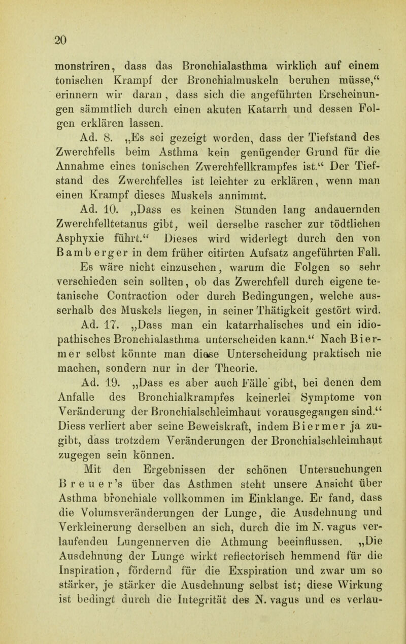 monstriren, dass das Bronchialasthma wirklich auf einem tonischen Krampf der Bronchialmuskeln beruhen müsse/' erinnern wir daran , dass sich die angeführten Erscheinun- gen sämmtlich durch einen akuten Katarrh und dessen Fol- gen erklären lassen. Ad. 8. „Es sei gezeigt worden, dass der Tiefstand des Zwerchfells beim Asthma kein genügender Grund für die Annahme eines tonischen Zwerchfellkrampfes ist.^' Der Tief- stand des Zwerchfelles ist leichter zu erklären, wenn man einen Krampf dieses Muskels annimmt. Ad. 10. „Dass es keinen Stunden lang andauernden Zwerchfelltetanus gibt^ weil derselbe rascher zur tödtlichen Asphyxie führt.Dieses wird widerlegt durch den von Bamberger in dem früher citirten Aufsatz angeführten Fall. Es wäre nicht einzusehen, warum die Folgen so sehr verschieden sein sollten, ob das Zwerchfell durch eigene te- tanische Contraction oder durch Bedingungen, welche aus- serhalb des Muskels liegen, in seiner Thätigkeit gestört wird. Ad. 17. „Dass man ein katarrhalisches und ein idio- pathisches Bronchialasthma unterscheiden kann.'' Nach Bier- mer selbst könnte man diase Unterscheidung praktisch nie machen, sondern nur in der Theorie. Ad. 19. „Dass es aber auch Fälle gibt, bei denen dem Anfalle des Bronchialkrampfes keinerlei Symptome von Veränderung der Bronchialschleimhaut vorausgegangen sind. Diess verliert aber seine Beweiskraft, indem Biermer ja zu- gibt, dass trotzdem Veränderungen der Bronchialschleimhaut zugegen sein können. Mit den Ergebnissen der schönen Untersuchungen Breuer's über das Asthmen steht unsere Ansicht über Asthma bronchiale vollkommen im Einklänge. Er fand, dass die Volumsveränderungen der Lunge, die Ausdehnung und Verkleinerung derselben an sich, durch die im N. vagus ver- laufenden Lungennerven die Athmung beeinflussen. „Die Ausdehnung der Lunge wirkt reflectorisch hemmend für die Inspiration, fördernd für die Exspiration und zwar um so stärker, je stärker die Ausdehnung selbst ist; diese Wirkung ist bedingt durch die Integrität des N. vagus und es verlau-