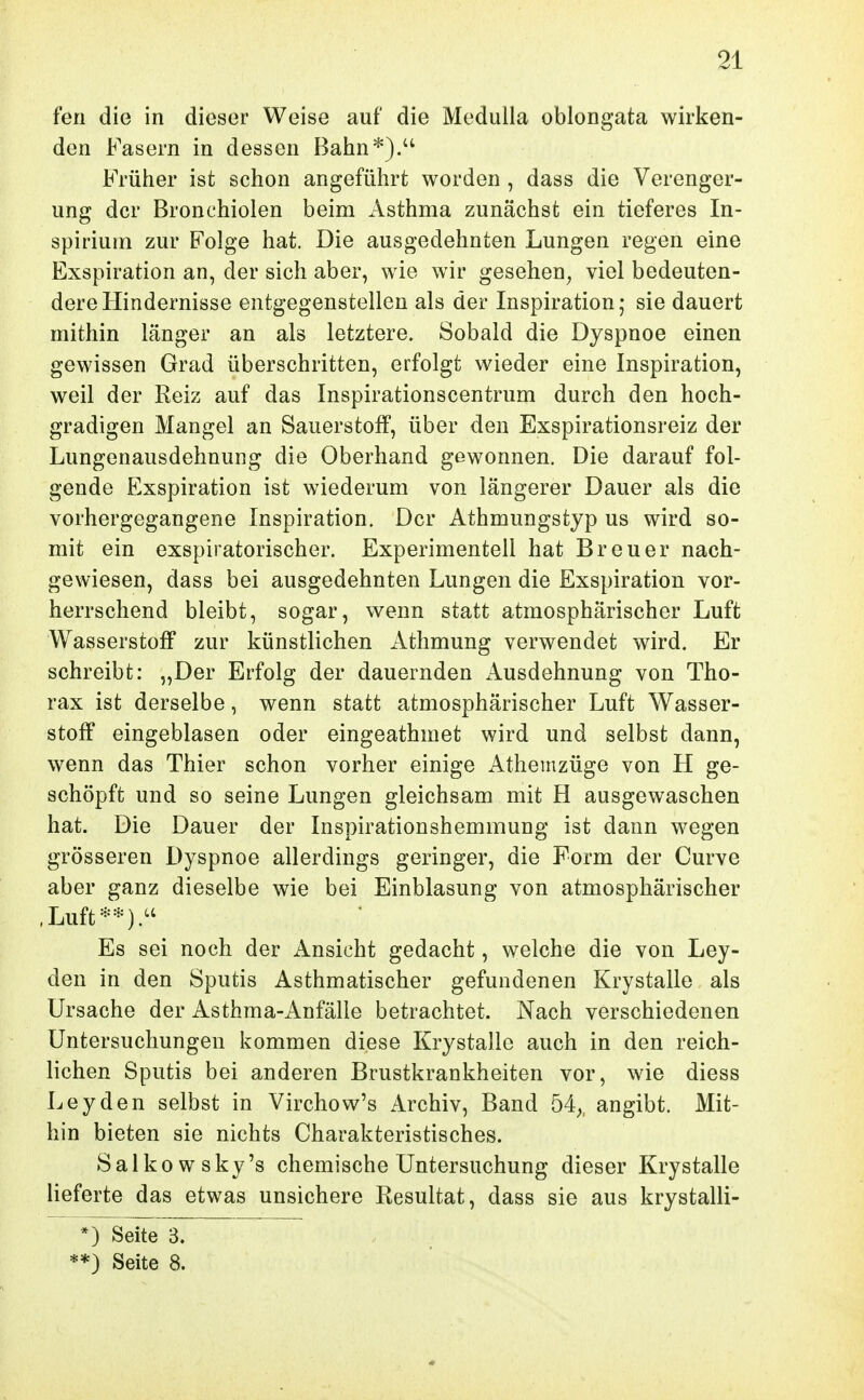 fen die in dieser Weise auf die Medulla oblongata wirken- den Fasern in dessen Bahn*).'' Früher ist schon angeführt worden , dass die Verenger- ung der Bronchiolen beim Asthma zunächst ein tieferes In- spirium zur Folge hat. Die ausgedehnten Lungen regen eine Exspiration an, der sich aber, wie wir gesehen^ viel bedeuten- dere Hindernisse entgegenstellen als der Inspiration; sie dauert mithin länger an als letztere. Sobald die Dyspnoe einen gewissen Grad überschritten, erfolgt wieder eine Inspiration, weil der Reiz auf das Inspirationscentrum durch den hoch- gradigen Mangel an Sauerstolf, über den Exspirationsreiz der Lungenausdehnung die Oberhand gewonnen. Die darauf fol- gende Exspiration ist wiederum von längerer Dauer als die vorhergegangene Inspiration. Der Athmungstyp us wird so- mit ein exspiratorischer. Experimentell hat Breuer nach- gewiesen, dass bei ausgedehnten Lungen die Exspiration vor- herrschend bleibt, sogar, wenn statt atmosphärischer Luft Wasserstoff zur künstlichen Athmung verwendet wird. Er schreibt: „Der Erfolg der dauernden iVusdehnung von Tho- rax ist derselbe, wenn statt atmosphärischer Luft Wasser- stoff eingeblasen oder eingeathmet wird und selbst dann, wenn das Thier schon vorher einige Athemzüge von H ge- schöpft und so seine Lungen gleichsam mit H ausgewaschen hat. Die Dauer der Inspirationshemmung ist dann wegen grösseren Dyspnoe allerdings geringer, die Form der Curve aber ganz dieselbe wie bei Einblasung von atmosphärischer ,Luft**).'' Es sei noch der i^nsicht gedacht, welche die von Ley- den in den Sputis Asthmatischer gefundenen Krystalle als Ursache der Asthma-Anfälle betrachtet. Nach verschiedenen Untersuchungen kommen diese Krystalle auch in den reich- lichen Sputis bei anderen Brustkrankheiten vor, wie diess Leyden selbst in Virchow's Archiv, Band 54^, angibt. Mit- hin bieten sie nichts Charakteristisches. Salkowsky's chemische Untersuchung dieser Krystalle lieferte das etwas unsichere Resultat, dass sie aus krystalli- *) Seite 3. **) Seite 8.