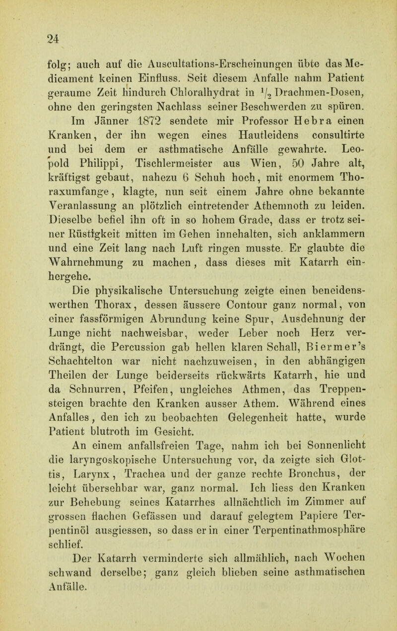 folg; auch auf die Auscultations-Erscheiimnoen übte dasMe- dicament keinen Einfluss, Seit diesem Anfalle nahm Patient geraume Zeit hindurch Chloralhydrat in ^j^ Drachmen-Dosen, ohne den geringsten Nachlass seiner Beschwerden zu spüren. Im Jänner 1872 sendete mir Professor Hebra einen Kranken, der ihn wegen eines Hautleidens consultirte und bei dem er asthmatische Anfälle gewahrte. Leo- pold Philippi^ Tischlermeister aus Wien, 50 Jahre alt, kräftigst gebaut, nahezu 6 Schuh hoch, mit enormem Tho- raxumfange , klagte, nun seit einem Jahre ohne bekannte Veranlassung an plötzlich eintretender Athemnoth zu leiden. Dieselbe befiel ihn oft in so hohem Grade, dass er trotz sei- ner Rüstigkeit mitten im Gehen innehalten, sich anklammern und eine Zeit lang nach Luft ringen musste. Er glaubte die Wahrnehmung zu machen, dass dieses mit Katarrh ein- hergehe. Die physikalische Untersuchung zeigte einen beneidens- werthen Thorax, dessen äussere Contour ganz normal, von einer fassförmigen Abrundung keine Spur, Ausdehnung der Lunge nicht nachweisbar, weder Leber noch Herz ver- drängt, die Percussion gab hellen klaren Schall, Biermer's Schachtelton war nicht nachzuweisen, in den abhängigen Theilen der Lunge beiderseits rückwärts Katarrh, hie und da Schnurren, Pfeifen, ungleiches Athmen, das Treppen- steigen brachte den Kranken ausser Athem. Während eines Anfalles, den ich zu beobachten Gelegenheit hatte, wurde Patient blutroth im Gesicht. An einem anfallsfreien Tage, nahm ich bei Sonnenlicht die laryngoskopische Untersuchung vor, da zeigte sich Glot- tis, Larynx, Trachea und der ganze rechte Bronchus, der leicht übersehbar war, ganz normal. Ich Hess den Kranken zur Behebung seines Katarrhes allnächtlich im Zimmer auf grossen flachen Gefässeu und darauf gelegtem Papiere Ter- pentinöl ausgiessen, so dass er in einer Terpentinathmosphäre schlief. Der Katarrh verminderte sich allmählich, nach Wochen schwand derselbe; ganz gleich blieben seine asthmatischen Anfälle.