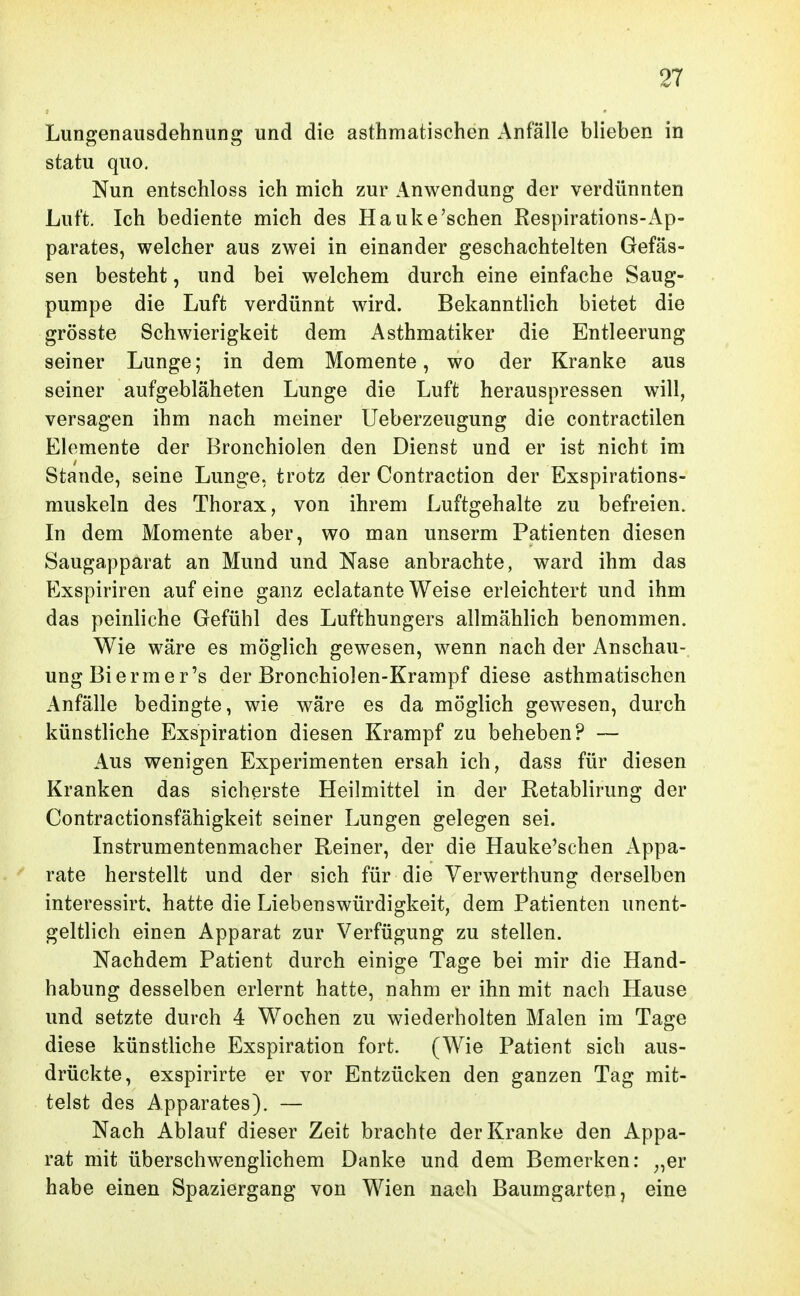 Lungenausdehnung und die asthmatischen Anfälle blieben in statu quo. Nun entschloss ich mich zur Anwendung der verdünnten Luft. Ich bediente mich des Hauke'sehen Respirations-Ap- parates, welcher aus zwei in einander geschachtelten Gefäs- sen besteht, und bei welchem durch eine einfache Saug- pumpe die Luft verdünnt wird. Bekanntlich bietet die grösste Schwierigkeit dem Asthmatiker die Entleerung seiner Lunge; in dem Momente, wo der Kranke aus seiner aufgebläheten Lunge die Luft herauspressen will, versagen ihm nach meiner Ueberzeugung die contractilen Elemente der Bronchiolen den Dienst und er ist nicht im Stande, seine Lunge, trotz der Contraction der Exspirations- muskeln des Thorax, von ihrem Luftgehalte zu befreien. In dem Momente aber, wo man unserm Patienten diesen Saugapparat an Mund und Nase anbrachte, ward ihm das Exspiriren auf eine ganz eclatante Weise erleichtert und ihm das peinliche Gefühl des Lufthungers allmählich benommen. Wie wäre es möglich gewesen, wenn nach der Anschau-. ungBiermer's der Bronchiolen-Krampf diese asthmatischen Anfälle bedingte, wie wäre es da möglich gewesen, durch künstliche Exspiration diesen Krampf zu beheben? — Aus wenigen Experimenten ersah ich, dass für diesen Kranken das sicherste Heilmittel in der Retablirung der Contractionsfähigkeit seiner Lungen gelegen sei. Instrumentenmacher Reiner, der die Hauke'schen Appa- . ^ rate herstellt und der sich für die Yerwerthung derselben interessirt. hatte die Liebenswürdigkeit, dem Patienten unent- geltlich einen Apparat zur Verfügung zu stellen. Nachdem Patient durch einige Tage bei mir die Hand- habung desselben erlernt hatte, nahm er ihn mit nach Hause und setzte durch 4 Wochen zu wiederholten Malen im Tage diese künstliche Exspiration fort. (Wie Patient sich aus- drückte, exspirirte er vor Entzücken den ganzen Tag mit- telst des Apparates). — Nach Ablauf dieser Zeit brachte der Kranke den Appa- rat mit überschwenglichem Danke und dem Bemerken: ^,er habe einen Spaziergang von Wien nach Baumgarten, eine