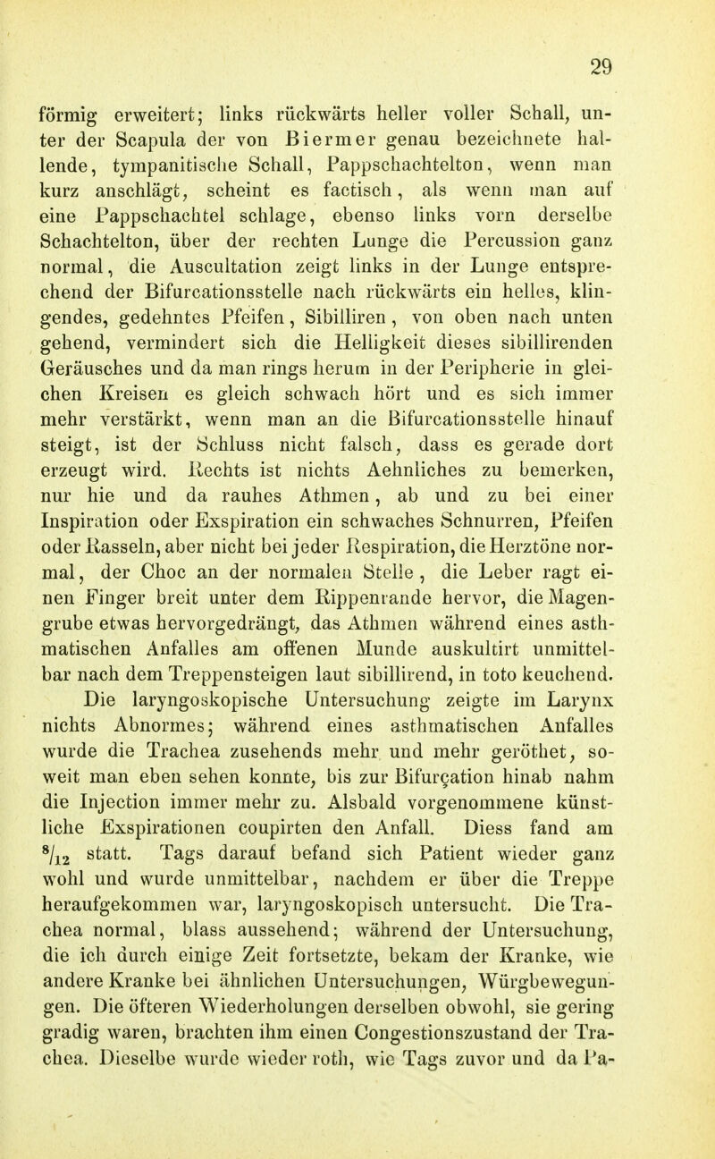 förmig erweitert; links rückwärts heller voller Schall, un- ter der Scapula der von ßiermer genau bezeichnete hal- lende, tympanitische Schall, Pappschachtelton, wenn man kurz anschlägt, scheint es factisch, als wenn man auf eine Pappschachtel schlage, ebenso Unks vorn derselbe Schachtelton, über der rechten Lunge die Percussion ganz normal, die Auscultation zeigt links in der Lunge entspre- chend der Bifurcationsstelle nach rückwärts ein helles, klin- gendes, gedehntes Pfeifen, Sibilliren , von oben nach unten gehend, vermindert sich die Helligkeit dieses sibillirenden Geräusches und da man rings herum in der Peripherie in glei- chen Kreisen es gleich schwach hört und es sich immer mehr verstärkt, wenn man an die Bifurcationsstelle hinauf steigt, ist der Schluss nicht falsch, dass es gerade dort erzeugt wird. Ptechts ist nichts Aehniiches zu bemerken, nur hie und da rauhes Athmen, ab und zu bei einer Inspiration oder Exspiration ein schwaches Schnurren, Pfeifen oder Kasseln,aber nicht bei jeder Respiration, die Herztöne nor- mal , der Choc an der normalen Stelle , die Leber ragt ei- nen Finger breit unter dem Rippeniande hervor, die Magen- grube etwas hervorgedrängt, das Athmen während eines asth- matischen Anfalles am offenen Munde auskultirt unmittel- bar nach dem Treppensteigen laut sibillirend, in toto keuchend. Die laryngoskopische Untersuchung zeigte im Larynx nichts Abnormes; während eines asthmatischen Anfalles wurde die Trachea zusehends mehr und mehr geröthet, so- weit man eben sehen konnte, bis zur Bifur§ation hinab nahm die Injection immer mehr zu. Alsbald vorgenommene künst- liche Exspirationen coupirten den Anfall. Diess fand am */i2 statt. Tags darauf befand sich Patient wieder ganz wohl und wurde unmittelbar, nachdem er über die Treppe heraufgekommen war, laryngoskopisch untersucht. Die Tra- chea normal, blass aussehend; während der Untersuchung, die ich durch einige Zeit fortsetzte, bekam der Kranke, wie andere Kranke bei ähnlichen Untersuchungen, Würgbewegun- gen. Die öfteren Wiederholungen derselben obwohl, sie gering gradig waren, brachten ihm einen Congestionszustand der Tra- chea. Dieselbe wurde wieder rotli, wie Tags zuvor und da Pa-