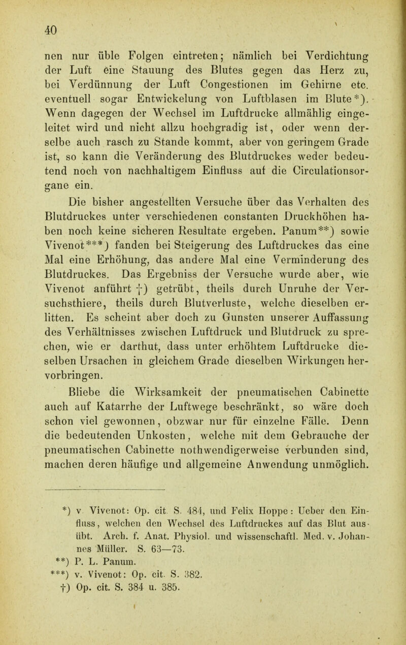 nen nur üble Folgen eintreten; nämlich bei Verdichtung der Luft eine Stauung des Blutes gegen das Herz zu, bei Verdünnung der Luft Congestionen im Gehirne etc. eventuell sogar Entwickelung von Luftblasen im Blute*), Wenn dagegen der Wechsel im Luftdrucke allmählig einge- leitet wird und nicht allzu hochgradig ist, oder wenn der- selbe auch rasch zu Stande kommt, aber von geringem Grade ist, so kann die Veränderung des Blutdruckes weder bedeu- tend noch von nachhaltigem Einfluss auf die Circulationsor- gane ein. Die bisher angestellten Versuche über das Verhalten des Blutdruckes unter verschiedenen constanten Druckhöhen ha- ben noch keine sicheren Resultate ergeben. Panum*'''} sowie Vivenot***) fanden bei Steigerung des Luftdruckes das eine Mal eine Erhöhung^ das andere Mal eine Verminderung des Blutdruckes. Das Ergebniss der Versuche wurde aber, wie Vivenot anführt f) getrübt, theils durch Unruhe der Ver- suchsthiere, theils durch Blutverluste, welche dieselben er- litten. Es scheint aber doch zu Gunsten unserer Auffassung des Verhältnisses zwischen Luftdruck und Blutdruck zu spre- chen^ wie er darthut, dass unter erhöhtem Luftdrucke die- selben Ursachen in gleichem Grade dieselben Wirkungen her- vorbringen. Bliebe die Wirksamkeit der pneumatischen Cabinette auch auf Katarrhe der Luftwege beschränkt, so wäre doch schon viel gewonnen, obzwar nur für einzelne Fälle. Denn die bedeutenden Unkosten, welche mit dem Gebrauche der pneumatischen Cabinette nothwendigerweise verbunden sind, machen deren häufige und allgemeine Anwendung unmöglich. *) v Vivenot: Op. cit S. 484, und Felix Hoppe: Ueber den Ein- fluss, welchen den Wechsel des Luftdruckes auf das Blut aus- übt. Arch. f. Anat. Physiol. und wissenschaftl. Med. v, Johan- nes Müller. S. 63—73. **) F. L. Panum. ***) v. Vivenot: Op. cit. S. 382. t) Op. cit. S. 384 u. 385.