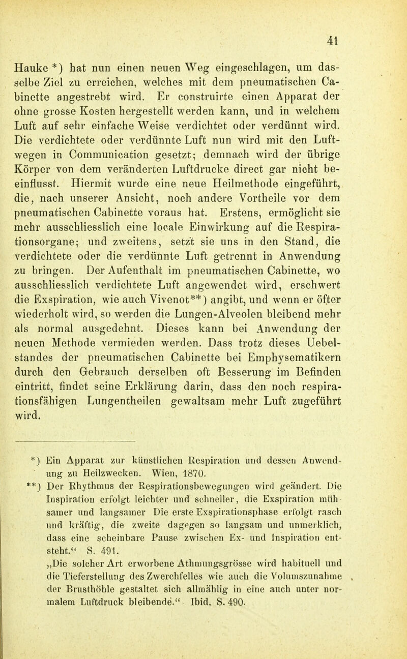 Hauke *) hat nun einen neuen Weg eingeschlagen, um das- selbe Ziel zu erreichen, welches mit dem pneumatischen Ca- binette angestrebt wird. Er construirte einen Apparat der ohne grosse Kosten hergestellt werden kann, und in welchem Luft auf sehr einfache Weise verdichtet oder verdünnt wird. Die verdichtete oder verdünnte Luft nun wird mit den Luft- wegen in Communication gesetzt; demnach wird der übrige Körper von dem veränderten Luftdrucke direct gar nicht be- einflusst. Hiermit wurde eine neue Heilmethode eingeführt, die, nach unserer Ansicht, noch andere Vortheile vor dem pneumatischen Cabinette voraus hat. Erstens, ermöglicht sie mehr ausschliesshch eine locale Einwirkung auf die Respira- tionsorgane; und zweitens, setzt sie uns in den Stand, die verdichtete oder die verdünnte Luft getrennt in Anwendung zu bringen. Der Aufenthalt im pneumatischen Cabinette, wo ausschliesslich verdichtete Luft angewendet wird, erschwert die Exspiration, wie auch Vivenot**) angibt, und wenn er öfter wiederholt wird, so werden die Lungen-Alveolen bleibend mehr als normal ausgedehnt. Dieses kann bei Anwendung der neuen Methode vermieden werden. Dass trotz dieses Uebel- Standes der pneumatischen Cabinette bei Emphysematikern durch den Gebrauch derselben oft Besserung im Befinden eintritt, findet seine Erklärung darin, dass den noch respira- tionsfähigen Lungentheilen gewaltsam mehr Luft zugeführt wird. *) Ein Apparat zur künstlichen Kespiration und dessen Anwend- ung zu Heilzwecken. Wien, 1870. **) Der Rhythmus der Respirationsbewegungen wird geändert. Die Inspiration erfolgt leichter und schneller, die Exspiration müh samer und langsamer Die erste Exspirationsphase erfolgt rasch und kräftig, die zweite dagegen so langsam und unmerklich, dass eine scheinbare Pause zwischen Ex- und Inspiration ent- steht. S. 491. „Die solcher Art erworbene Athmungsgrösse wird habituell und die Tieferstellung des Zwerchfelles wie auch die Volumszunahme der Brusthöhle gestaltet sich allmählig in eine auch unter nor- malem Luftdruck bleibende. Ibid. S. 490.