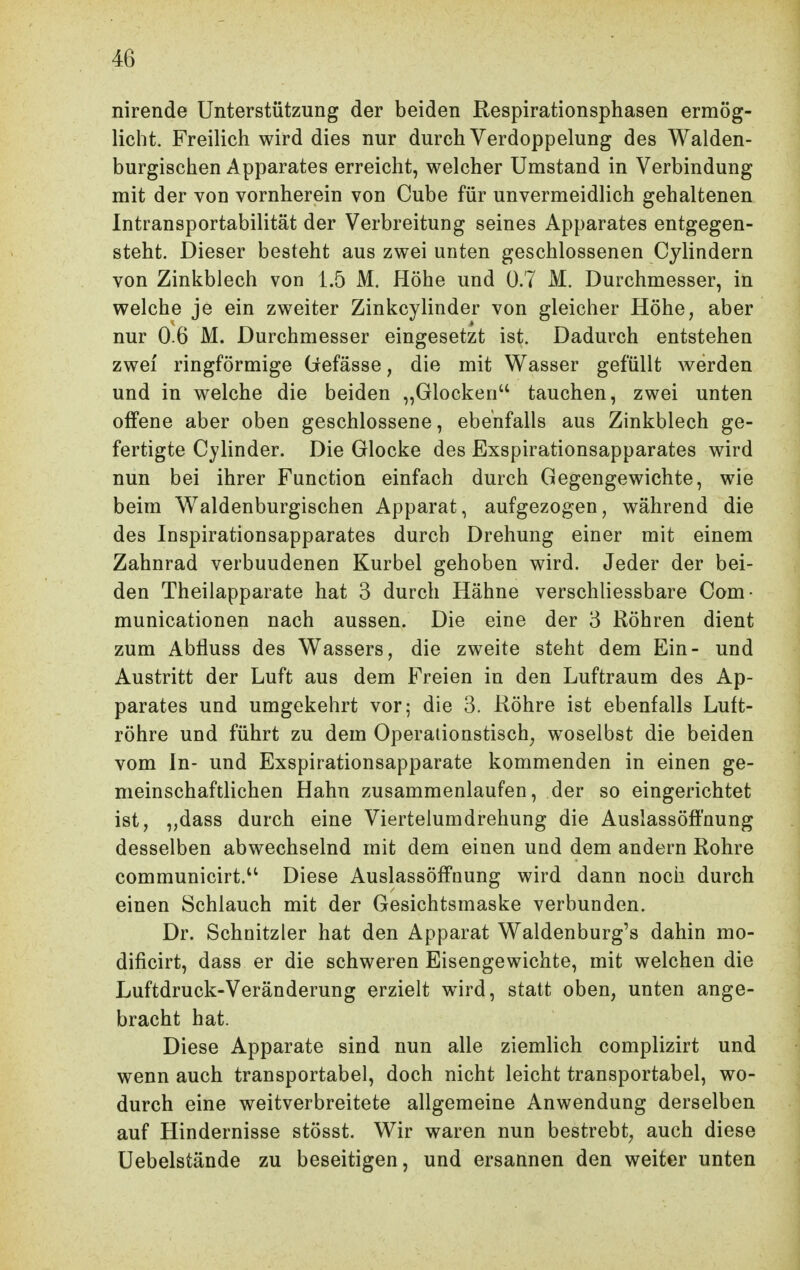 nirende Unterstützung der beiden Respirationsphasen ermög- licht. FreiHch wird dies nur durch Verdoppelung des Walden- burgischen Apparates erreicht, welcher Umstand in Verbindung mit der von vornherein von Cube für unvermeidlich gehaltenen Intransportabilität der Verbreitung seines Apparates entgegen- steht. Dieser besteht aus zwei unten geschlossenen Cylindern von Zinkblech von 1.5 M. Höhe und 0.7 M. Durchmesser, in welche je ein zweiter Zinkcylinder von gleicher Höhe, aber nur 0-6 M. Durchmesser eingesetzt ist. Dadurch entstehen zwei ringförmige (iefässe, die mit Wasser gefüllt werden und in welche die beiden „Glocken tauchen, zwei unten offene aber oben geschlossene, ebenfalls aus Zinkblech ge- fertigte Cylinder. Die Glocke des Exspirationsapparates wird nun bei ihrer Function einfach durch Gegengewichte, wie beim Waldenburgischen Apparat, aufgezogen, während die des Inspirationsapparates durch Drehung einer mit einem Zahnrad verbundenen Kurbel gehoben wird. Jeder der bei- den Theilapparate hat 3 durch Hähne verschliessbare Com- municationen nach aussen. Die eine der 3 Röhren dient zum Ablluss des Wassers, die zweite steht dem Ein- und Austritt der Luft aus dem Freien in den Luftraum des Ap- parates und umgekehrt vor; die 3. Röhre ist ebenfalls Luft- röhre und führt zu dem Operationstisch^ woselbst die beiden vom In- und Exspirationsapparate kommenden in einen ge- meinschaftlichen Hahn zusammenlaufen, der so eingerichtet ist, ,,dass durch eine Viertelumdrehung die Auslassöffnung desselben abwechselnd mit dem einen und dem andern Rohre communicirt. Diese Auslassöffnung wird dann noch durch einen Schlauch mit der Gesichtsmaske verbunden. Dr. Schnitzler hat den Apparat Waldenburg's dahin mo- dificirt, dass er die schweren Eisengewichte, mit welchen die Luftdruck-Veränderung erzielt wird, statt oben, unten ange- bracht hat. Diese Apparate sind nun alle ziemlich complizirt und wenn auch transportabel, doch nicht leicht transportabel, wo- durch eine weitverbreitete allgemeine Anwendung derselben auf Hindernisse stösst. Wir waren nun bestrebt, auch diese Uebelstände zu beseitigen, und ersannen den weiter unten