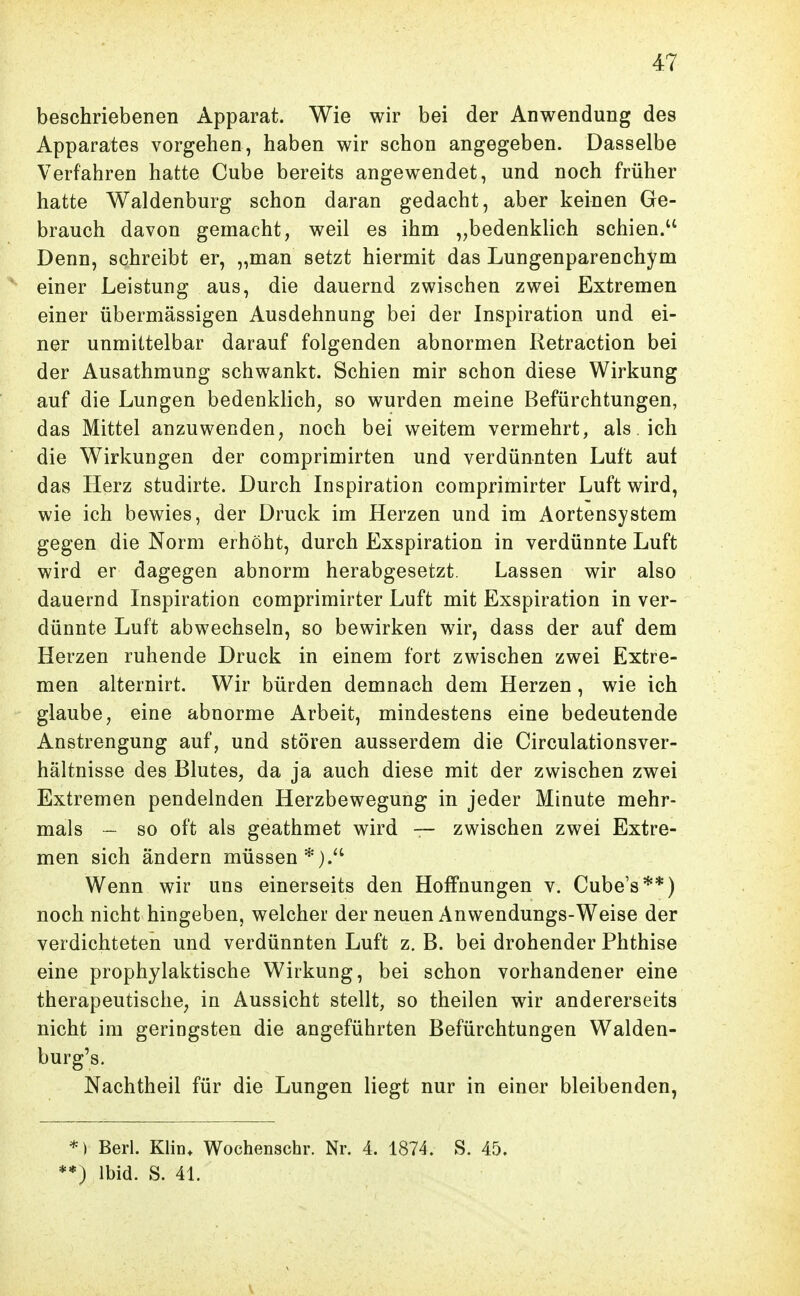 beschriebenen Apparat. Wie wir bei der Anwendung des Apparates vorgehen, haben wir schon angegeben. Dasselbe Verfahren hatte Cube bereits angewendet, und noch früher hatte Waldenburg schon daran gedacht, aber keinen Ge- brauch davon gemacht, weil es ihm „bedenklich schien. Denn, schreibt er, „man setzt hiermit das Lungenparenchym einer Leistung aus, die dauernd zwischen zwei Extremen einer übermässigen Ausdehnung bei der Inspiration und ei- ner unmittelbar darauf folgenden abnormen Retraction bei der Ausathmung schwankt. Schien mir schon diese Wirkung auf die Lungen bedenklich, so wurden meine Befürchtungen, das Mittel anzuwenden, noch bei weitem vermehrt, als. ich die Wirkungen der comprimirten und verdünnten Luft auf das Herz studirte. Durch Inspiration comprimirter Luft wird, wie ich bewies, der Druck im Herzen und im Aortensystem gegen die Norm erhöht, durch Exspiration in verdünnte Luft wird er dagegen abnorm herabgesetzt. Lassen wir also dauernd Inspiration comprimirter Luft mit Exspiration in ver- dünnte Luft abwechseln, so bewirken wir, dass der auf dem Herzen ruhende Druck in einem fort zwischen zwei Extre- men alternirt. Wir bürden demnach dem Herzen, wie ich glaube, eine abnorme Arbeit, mindestens eine bedeutende Anstrengung auf, und stören ausserdem die Circulationsver- hältnisse des Blutes, da ja auch diese mit der zwischen zwei Extremen pendelnden Herzbewegung in jeder Minute mehr- mals — so oft als geathmet wird — zwischen zwei Extre- men sich ändern müssen*).*' Wenn wir uns einerseits den Hoffnungen v. Cube's**) noch nicht hingeben, welcher der neuen Anwendungs-Weise der verdichteten und verdünnten Luft z. B. bei drohender Phthise eine prophylaktische Wirkung, bei schon vorhandener eine therapeutische, in Aussicht stellt, so theilen wir andererseits nicht im geringsten die angeführten Befürchtungen Walden- burg's. Nachtheil für die Lungen liegt nur in einer bleibenden, *) Beri. Klin* Wochenschr. Nr. 4. 1874. S. 45. *) Ibid. S. 41.