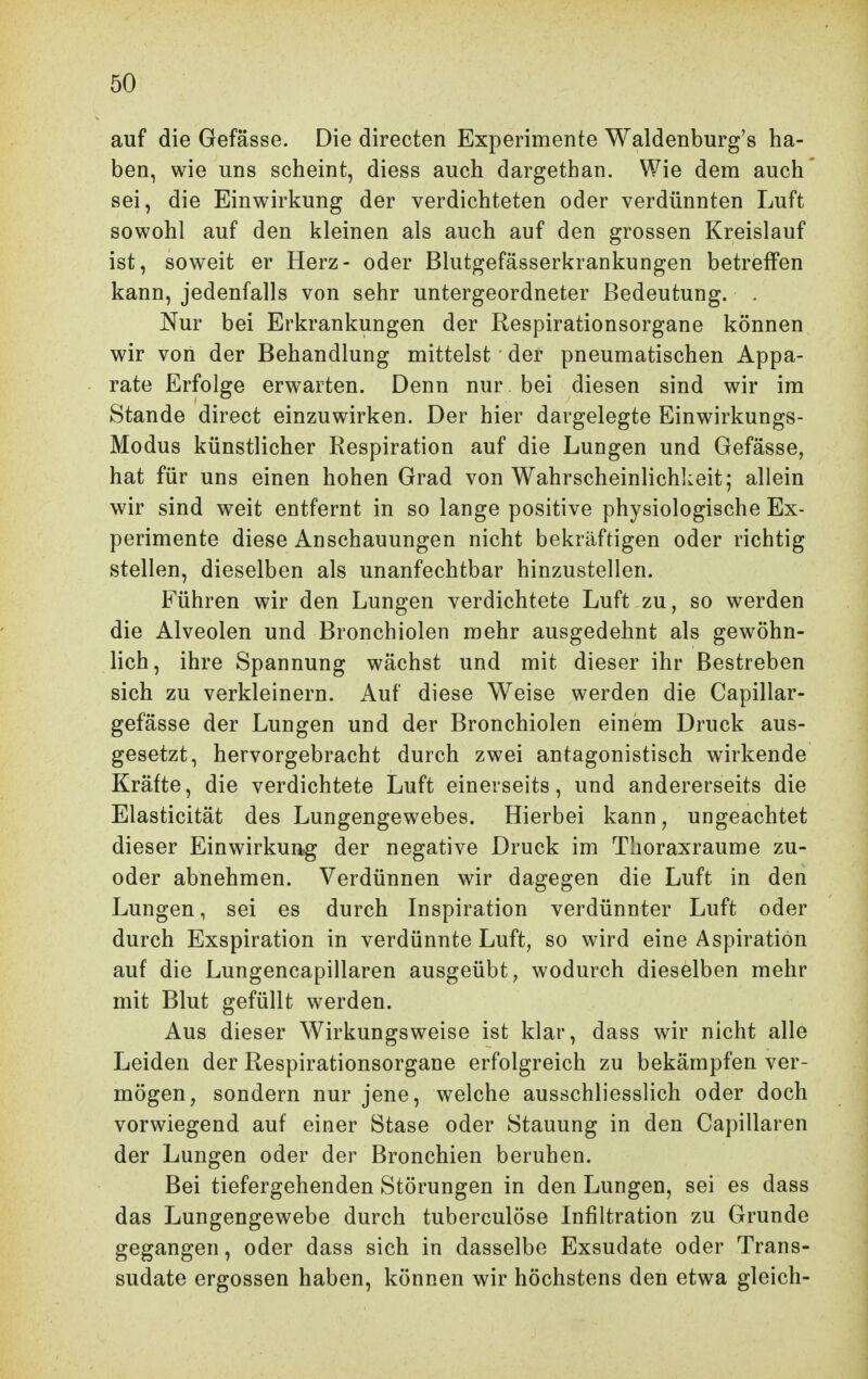 auf die Gefässe. Die directen Experimente Waldenburg's ha- ben, wie uns scheint, diess auch dargethan. Wie dem auch sei, die Einwirkung der verdichteten oder verdünnten Luft sowohl auf den kleinen als auch auf den grossen Kreislauf ist, soweit er Herz- oder Blutgefässerkrankungen betreffen kann, jedenfalls von sehr untergeordneter Bedeutung. . Nur bei Erkrankungen der Respirationsorgane können wir von der Behandlung mittelst der pneumatischen Appa- rate Erfolge erwarten. Denn nur bei diesen sind wir im Stande direct einzuwirken. Der hier dargelegte Einwirkungs- Modus künstlicher Respiration auf die Lungen und Gefässe, hat für uns einen hohen Grad von Wahrscheinlichkeit; allein wir sind weit entfernt in so lange positive physiologische Ex- perimente diese Anschauungen nicht bekräftigen oder richtig stellen, dieselben als unanfechtbar hinzustellen. Führen wir den Lungen verdichtete Luft zu, so werden die Alveolen und Bronchiolen mehr ausgedehnt als gewöhn- lich, ihre Spannung wächst und mit dieser ihr Bestreben sich zu verkleinern. Auf diese Weise werden die Capillar- gefässe der Lungen und der Bronchiolen einem Druck aus- gesetzt, hervorgebracht durch zwei antagonistisch wirkende Kräfte, die verdichtete Luft einerseits, und andererseits die Elasticität des Lungengewebes. Hierbei kann, ungeachtet dieser Einwirkung der negative Druck im Thoraxraume zu- oder abnehmen. Verdünnen wir dagegen die Luft in den Lungen, sei es durch Inspiration verdünnter Luft oder durch Exspiration in verdünnte Luft, so wird eine Aspiration auf die Lungencapillaren ausgeübt, wodurch dieselben mehr mit Blut gefüllt werden. Aus dieser Wirkungsweise ist klar, dass wir nicht alle Leiden der Respirationsorgane erfolgreich zu bekämpfen ver- mögen, sondern nur jene, welche ausschliesslich oder doch vorwiegend auf einer Stase oder Stauung in den Capillaren der Lungen oder der Bronchien beruhen. Bei tiefergehenden Störungen in den Lungen, sei es dass das Lungengewebe durch tuberculöse Infiltration zu Grunde gegangen, oder dass sich in dasselbe Exsudate oder Trans- sudate ergossen haben, können wir höchstens den etwa gleich-