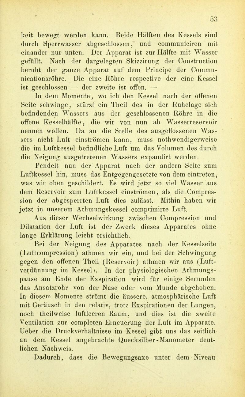 keit bewegt werden kann. Beide Hälften des Kessels sind durch Sperrwasser abgeschlossen, und communiciren mit einander nur unten. Der Apparat ist zur Hälfte mit Wasser gefüllt. Nach der dargelegten Skizzirung der Construction beruht der ganze Apparat auf dem Principe der Commu- nicationsröhre. Die eine Röhre respective der eine Kessel ist geschlossen — der zweite ist offen. — In dem Momente, wo ich den Kessel nach der offenen Seite schwinge, stürzt ein Theil des in der Ruhelage sich befindenden Wassers aus der geschlossenen Röhre in die offene Kesselhälfte, die wir von nun ab Wasserreservoir nennen wollen. Da an die Stelle des ausgeflossenen Was- sers nicht Luft einströmen kann, muss nothwendigerweise die im Luftkessel befindliche Luft um das Volumen des durch die Neigung ausgetretenen Wassers expandirt werden. Pendelt nun der Apparat nach der andern Seite zum Luftkessel hin, muss das Entgegengesetzte von dem eintreten, was wir oben geschildert. Es wird jetzt so viel Wasser aus dem Reservoir zum Luftkessel einströmen, als die Compres- sion der abgesperrten Luft dies zulässt. Mithin haben wir jetzt in unserem Athmungskessel compiimirte Luft. Aus dies-er Wechselwirkung zwischen Compression und Dilatation der Luft ist der Zweck dieses Apparates ohne lange Erklärung leicht ersichtlich. Bei der Neigung des Apparates nach der Kesselseite (Luftcompression) athmen wir ein, und bei der Schwingung gegen den offenen Theil (Reservoir) athmen wir aus (Luft- verdünnung im Kessel). In der physiologischen Athmungs- pause am Ende der Exspiration wird für einige Secunden das Ansatzrohr von der Nase oder vom Munde abgehoben. In diesem Momente strömt die äussere, atmosphärische Luft mit Geräusch in den relativ, trotz Exspirationen der Lungen, noch theilweise luftleeren Raum, und dies ist die zweite Ventilation zur completen Erneuerung der Luft im Apparate. Ueber die Druckverhältnisse im Kessel gibt uns das seitlich an dem Kessel angebrachte Quecksilber-Manometer deut- lichen Nachweis. Dadurch, dass die Bewegungsaxe unter dem Niveau