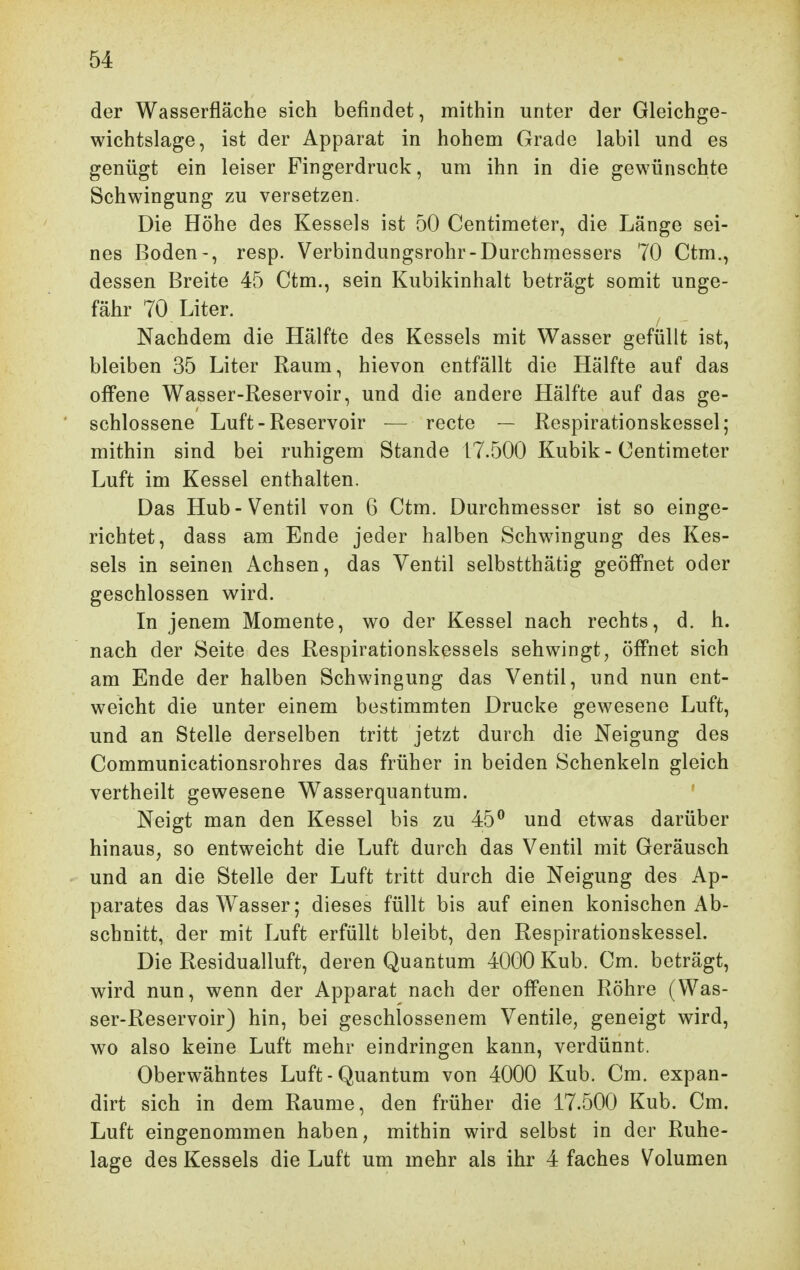 der Wasserfläche sich befindet, mithin unter der Gleichge- wichtslage, ist der Apparat in hohem Grade labil und es genügt ein leiser Fingerdruck, um ihn in die gewünschte Schwingung zu versetzen. Die Höhe des Kessels ist 50 Centimeter, die Länge sei- nes Boden-, resp. Verbindungsrohr-Durchmessers 70 Ctm., dessen Breite 45 Ctm., sein Kubikinhalt beträgt somit unge- fähr 70 Liter. Nachdem die Hälfte des Kessels mit Wasser gefüllt ist, bleiben 35 Liter Raum, hievon entfällt die Hälfte auf das offene Wasser-Reservoir, und die andere Hälfte auf das ge- schlossene Luft-Reservoir — recte — Respirationskessel; mithin sind bei ruhigem Stande 17.500 Kubik-Centimeter Luft im Kessel enthalten. Das Hub-Ventil von 6 Ctm. Durchmesser ist so einge- richtet, dass am Ende jeder halben Schwingung des Kes- sels in seinen Achsen, das Ventil selbstthätig geöffnet oder geschlossen wird. In jenem Momente, wo der Kessel nach rechts, d. h. nach der Seite des Respirationskessels sehwingt, öffnet sich am Ende der halben Schwingung das Ventil, und nun ent- weicht die unter einem bestimmten Drucke gewesene Luft, und an Stelle derselben tritt jetzt durch die Neigung des Communicationsrohres das früher in beiden Schenkeln gleich vertheilt gewesene Wasserquantum. ' Neigt man den Kessel bis zu 45^ und etwas darüber hinaus, so entweicht die Luft durch das Ventil mit Geräusch und an die Stelle der Luft tritt durch die Neigung des Ap- parates das Wasser; dieses füllt bis auf einen konischen Ab- schnitt, der mit Luft erfüllt bleibt, den Respirationskessel. Die Residualluft, deren Quantum 4000 Kub. Cm. beträgt, wird nun, wenn der Apparat nach der offenen Röhre (Was- ser-Reservoir) hin, bei geschlossenem Ventile, geneigt wird, wo also keine Luft mehr eindringen kann, verdünnt. Oberwähntes Luft-Quantum von 4000 Kub. Cm. expan- dirt sich in dem Räume, den früher die 17.500 Kub. Cm. Luft eingenommen haben, mithin wird selbst in der Ruhe- lage des Kessels die Luft um mehr als ihr 4 faches Volumen