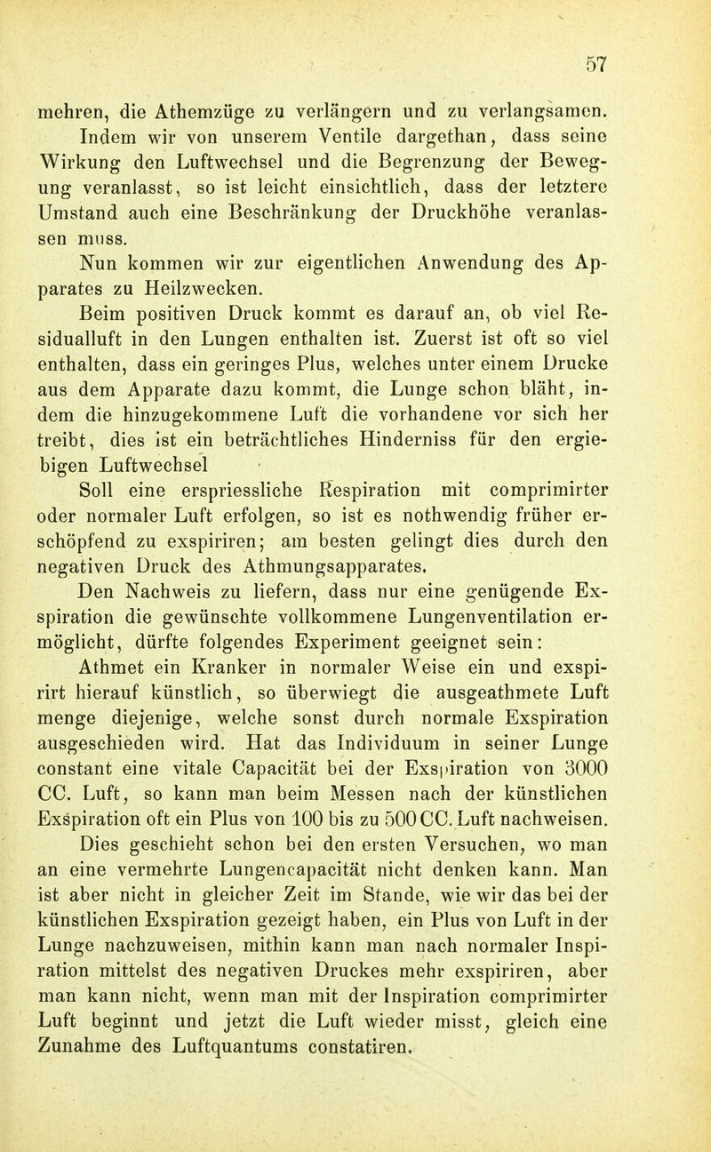 mehren, die Athemzüge zu verlängern und zu verlangsamen. Indem wir von unserem Ventile dargethan, dass seine Wirkung den Luftwechsel und die Begrenzung der Beweg- ung veranlasst, so ist leicht einsichtlich, dass der letztere Umstand auch eine Beschränkung der Druckhöhe veranlas- sen miiss. Nun kommen wir zur eigentlichen Anwendung des Ap- parates zu Heilzwecken. Beim positiven Druck kommt es darauf an, ob viel Re- sidualluft in den Lungen enthalten ist. Zuerst ist oft so viel enthalten, dass ein geringes Plus, welches unter einem Drucke aus dem Apparate dazu kommt, die Lunge schon bläht, in- dem die hinzugekommene Luft die vorhandene vor sich her treibt, dies ist ein beträchtliches Hinderniss für den ergie- bigen Luftwechsel Soll eine erspriessliche Respiration mit comprimirter oder normaler Luft erfolgen, so ist es nothwendig früher er- schöpfend zu exspiriren; am besten gelingt dies durch den negativen Druck des Athmungsapparates. Den Nachweis zu liefern, dass nur eine genügende Ex- spiration die gewünschte vollkommene Lungenventilation er- möglicht, dürfte folgendes Experiment geeignet sein: Athmet ein Kranker in normaler Weise ein und exspi- rirt hierauf künstlich, so überwiegt die ausgeathmete Luft menge diejenige, welche sonst durch normale Exspiration ausgeschieden wird. Hat das Individuum in seiner Lunge constant eine vitale Capacität bei der Exspiration von 3000 CC. Luft, so kann man beim Messen nach der künstlichen Exspiration oft ein Plus von 100 bis zu 500 CC. Luft nachweisen. Dies geschieht schon bei den ersten Versuchen, wo man an eine vermehrte Lungencapacität nicht denken kann. Man ist aber nicht in gleicher Zeit im Stande, wie wir das bei der künstlichen Exspiration gezeigt haben, ein Plus von Luft in der Lunge nachzuweisen, mithin kann man nach normaler Inspi- ration mittelst des negativen Druckes mehr exspiriren, aber man kann nicht, wenn man mit der Inspiration comprimirter Luft beginnt und jetzt die Luft wieder misst, gleich eine Zunahme des Luftquantums constatiren.