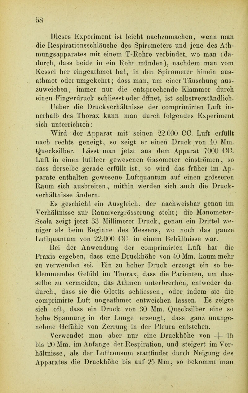 Dieses Experiment ist leicht nachzumachen^ wenn man die Respirationsschläuche des Spirometers und jene des Ath- mungsapparates mit einem T-Rohre verbindet, wo man (da- durch, dass beide in ein Rohr münden), nachdem man vom Kessel her eingeathmet hat, in den Spirometer hinein aus- athmet oder umgekehrt; dass man, um einer Täuschung aus- zuweichen, immer nur die entsprechende Klammer durch einen Fingerdruck schliesst oder öifnet, ist selbstverständlich. lieber die Druckverhältnisse der comprimirten Luft in- nerhalb des Thorax kann man durch folgendes Experiment sich unterrichten: Wird der Apparat mit seinen 22.000 CC. Luft erfüllt nach rechts geneigt, so zeigt er einen Druck von 40 Mm. Quecksilber. Lässt man jetzt aus dem Apparat 7000 CC. Luft in einen luftleer gewesenen Gasometer einströmen, so dass derselbe gerade erfüllt ist, so wird das früher im Ap- parate enthalten gewesene Luftquantum auf einen grösseren Raum sich ausbreiten, mithin werden sich auch die Druck- verhältnisse ändern. Es geschieht ein Ausgleich, der nachweisbar genau im Verhältnisse zur Raumvergrösserung steht; die Manometer- Hcala zeigt jetzt 33 Millimeter Druck, genau ein Drittel we- niger als beim Beginne des Messens, wo noch das ganze Luftquantum von 22.000 CC in einem Behältnisse war. Bei der Anwendung der comprimirten Luft hat die Praxis ergeben, dass eine Druckhöhe von 40 Mm. kaum mehr zu verwenden sei. Ein zu hoher Druck erzeugt ein so be- klemmendes Gefühl im Thorax, dass die Patienten, um das- selbe zu vermeiden, das Athmen unterbrechen, entweder da- durch, dass sie die Glottis schliessen, oder indem sie die comprimirte Luft ungeathmet entweichen lassen. Es zeigte sich oft, dass ein Druck von 30 Mm. Quecksilber eine so hohe Spannung in der Lunge erzeugt, dass ganz unange- nehme Gefühle von Zerrung in der Pleura entstehen. Verwendet man aber nur eine Druckhöhe von -|- 15 bis 20 Mm. im Anfange der Respiration, und steigert im Ver- hältnisse, als der Luftconsum stattfindet durch Neigung des Apparates die Druckhöhe bis auf 25 Mm., so bekommt man