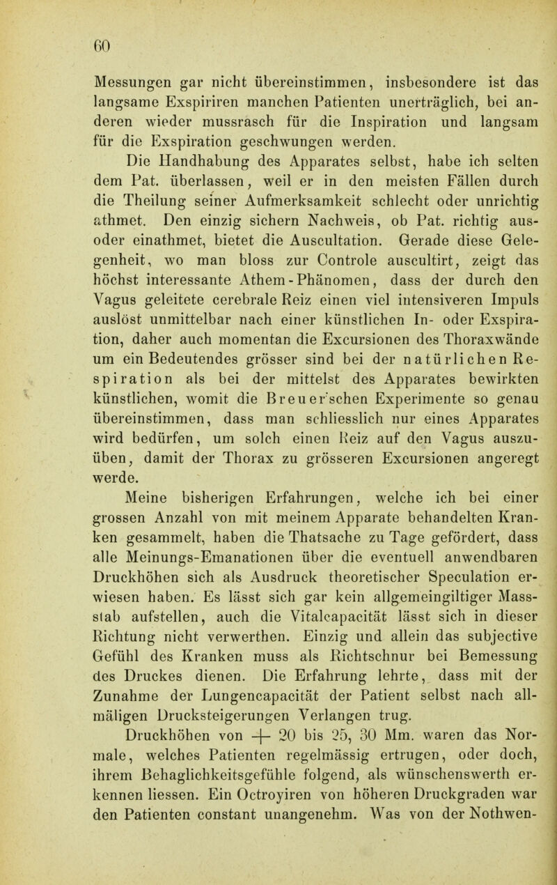 Messungen gar nicht übereinstimmen, insbesondere ist das langsame Exspiriren manchen Patienten unerträglich, bei an- deren wieder mussrasch für die Inspiration und langsam für die Exspiration geschwungen werden. Die Handhabung des Apparates selbst, habe ich selten dem Pat. überlassen, weil er in den meisten Fällen durch die Theilung seiner Aufmerksamkeit schlecht oder unrichtig athmet. Den einzig sichern Nachweis, ob Pat. richtig aus- oder einathmet, bietet die Auscultation. Gerade diese Gele- genheit, wo man bloss zur Controle auscultirt, zeigt das höchst interessante Athem - Phänomen, dass der durch den Vagus geleitete cerebrale Reiz einen viel intensiveren Impuls auslöst unmittelbar nach einer künstlichen In- oder Exspira- tion, daher auch momentan die Excursionen des Thoraxwände um ein Bedeutendes grösser sind bei der natürlichen Re- spiration als bei der mittelst des Apparates bewirkten künstlichen, womit die Breu ersehen Experimente so genau übereinstimmen, dass man schliesslich nur eines Apparates wird bedürfen, um solch einen Reiz auf den Vagus auszu- üben, damit der Thorax zu grösseren Excursionen angeregt werde. Meine bisherigen Erfahrungen, welche ich bei einer grossen Anzahl von mit meinem Apparate behandelten Kran- ken gesammelt, haben die Thatsache zu Tage gefördert, dass alle Meinungs-Emanationen über die eventuell anwendbaren Druckhöhen sich als Ausdruck theoretischer Speculation er- wiesen haben. Es lässt sich gar kein allgemeingiltiger Mass- slab aufstellen, auch die Vitalcapacität lässt sich in dieser Richtung nicht verwerthen. Einzig und allein das subjective Gefühl des Kranken muss als Richtschnur bei Bemessung des Druckes dienen. Die Erfahrung lehrte, dass mit der Zunahme der Lungencapacität der Patient selbst nach all- mäligen Drucksteigerungen Verlangen trug. Druckhöhen von -]- 20 bis 25, 30 Mm. waren das Nor- male, welches Patienten regelmässig ertrugen, oder doch, ihrem Behaglichkeitsgefühle folgend, als wünschenswerth er- kennen Hessen. Ein Octroyiren von höheren Druckgraden war den Patienten constant unangenehm. Was von der Nothwen-