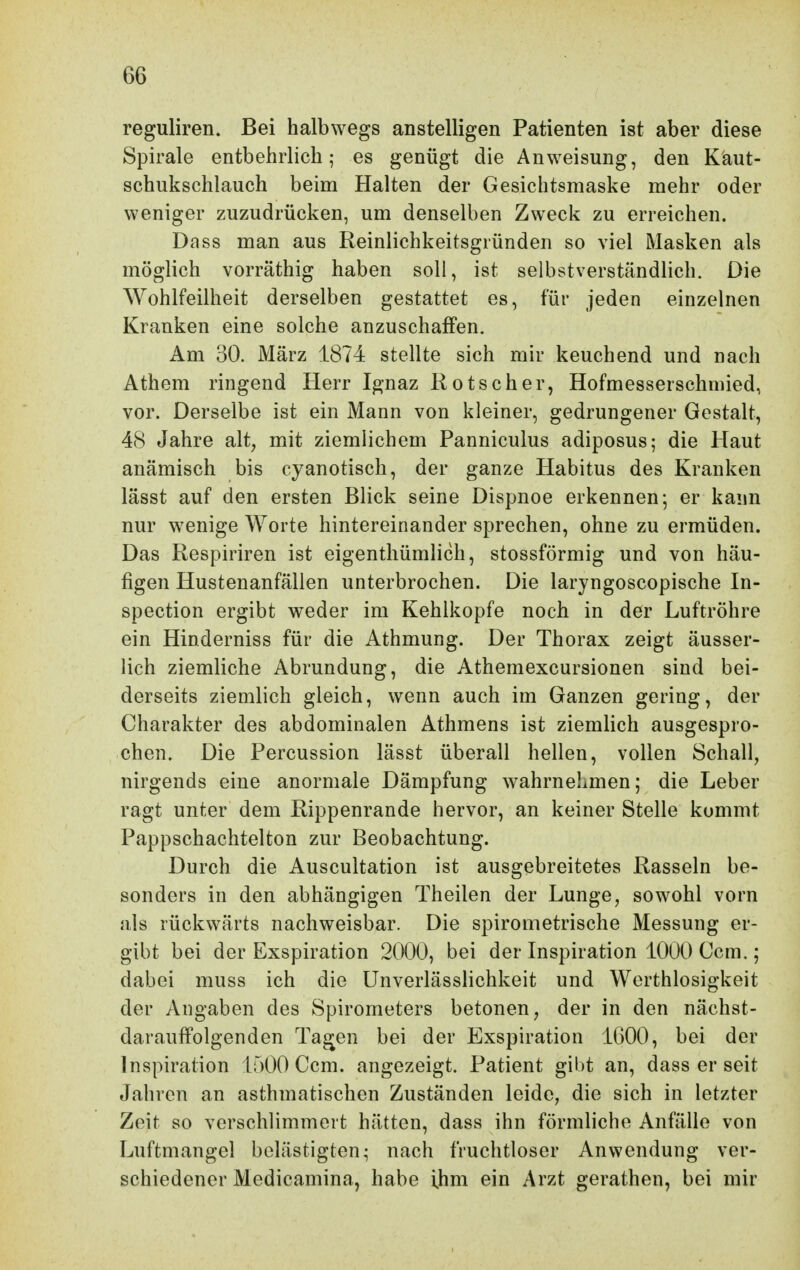 reguliren. Bei halbwegs anstelligen Patienten ist aber diese Spirale entbehrlich; es genügt die Anweisung, den K'aut- schukschlauch beim Halten der Gesichtsmaske mehr oder weniger zuzudrücken, um denselben Zweck zu erreichen. Da SS man aus Reinlichkeitsgi ünden so viel Masken als möglich vorräthig haben soll, ist selbstverständlich. Die Wohlfeilheit derselben gestattet es, für jeden einzelnen Kranken eine solche anzuschaffen. Am 30. März 1874 stellte sich mir keuchend und nach Athem ringend Herr Ignaz Rotscher, Hofmesserschniied, vor. Derselbe ist ein Mann von kleiner, gedrungener Gestalt, 48 Jahre alt, mit ziemlichem Panniculus adiposus; die Haut anämisch bis cyanotisch, der ganze Habitus des Kranken lässt auf den ersten Blick seine Dispnoe erkennen; er kann nur wenige Worte hintereinander sprechen, ohne zu ermüden. Das Respiriren ist eigenthümlich, stossförmig und von häu- figen Hustenanfällen unterbrochen. Die laryngoscopische In- spection ergibt weder im Kehlkopfe noch in der Luftröhre ein Hinderniss für die Athmung. Der Thorax zeigt äusser- lich ziemliche Abrundung, die Athemexcursionen sind bei- derseits ziemlich gleich, wenn auch im Ganzen gering, der Charakter des abdominalen Athmens ist ziemlich ausgespro- chen. Die Percussion lässt überall hellen, vollen Schall, nirgends eine anormale Dämpfung wahrnehmen; die Leber ragt unter dem Rippenrande hervor, an keiner Stelle kommt Pappschachtelton zur Beobachtung. Durch die Auscultation ist ausgebreitetes Rasseln be- sonders in den abhängigen Theilen der Lunge, sowohl vorn als rückwärts nachweisbar. Die spirometrische Messung er- gibt bei der Exspiration 2000, bei der Inspiration 1000 Ccm.; dabei muss ich die Unverlässlichkeit und Werthlosigkeit der Angaben des Spirometers betonen, der in den nächst- darauffolgenden Ta^en bei der Exspiration 1600, bei der Inspiration 1500 Ccm. angezeigt. Patient gibt an, dass er seit Jahren an asthmatischen Zuständen leide, die sich in letzter Zeit so verschlimmert hätten, dass ihn förmliche Anfälle von Luftmangel belästigten; nach fruchtloser Anwendung ver- schiedener Medicamina, habe ihm ein Arzt gerathen, bei mir