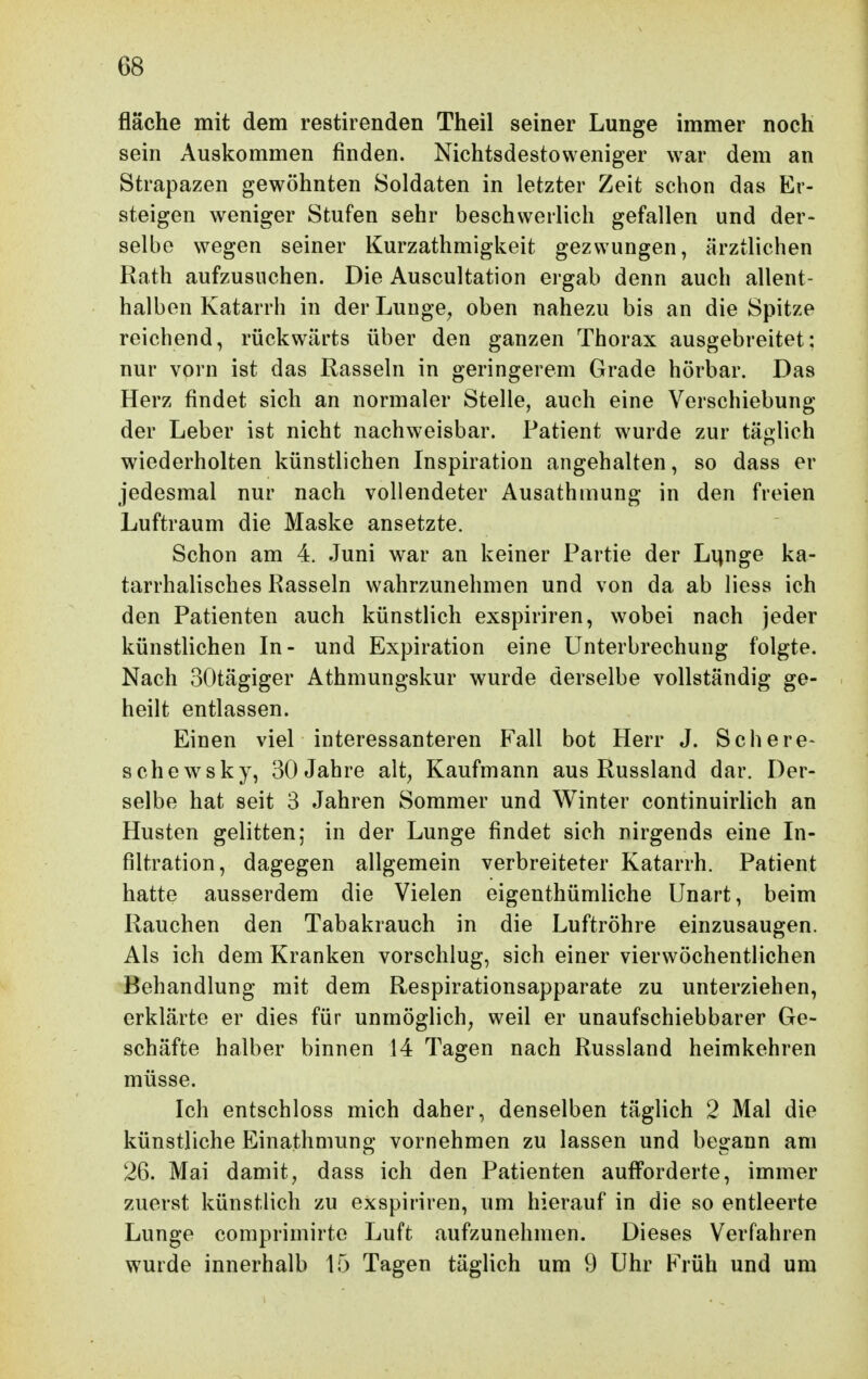 fläche mit dem restirenden Theil seiner Lunge immer noch sein Auskommen finden. Nichtsdestoweniger war dem an Strapazen gewöhnten Soldaten in letzter Zeit schon das Er- steigen weniger Stufen sehr beschwerlich gefallen und der- selbe wegen seiner Kurzathmigkeit gezwungen, ärztlichen Rath aufzusuchen. Die Auscultation ergab denn auch allent- halben Katarrh in der Lunge^ oben nahezu bis an die Spitze reichend, rückwärts über den ganzen Thorax ausgebreitet: nur vorn ist das Rasseln in geringerem Grade hörbar. Das Herz findet sich an normaler Stelle, auch eine Verschiebung der Leber ist nicht nachweisbar. Patient wurde zur täglich wiederholten künstlichen Inspiration angehalten, so dass er jedesmal nur nach vollendeter Ausathmung in den freien Luftraum die Maske ansetzte. Schon am 4. Juni war an keiner Partie der Li^nge ka- tarrhalisches Rasseln wahrzunehmen und von da ab liess ich den Patienten auch künstlich exspiriren, wobei nach jeder künstlichen In- und Expiration eine Unterbrechung folgte. Nach SOtägiger Athmungskur wurde derselbe vollständig ge- heilt entlassen. Einen viel interessanteren Fall bot Herr J. Schere- sehe WS ky, 30 Jahre alt, Kaufmann aus Russland dar. Der- selbe hat seit 3 Jahren Sommer und Winter continuirlich an Husten gelitten; in der Lunge findet sich nirgends eine In- filtration, dagegen allgemein verbreiteter Katarrh. Patient hatte ausserdem die Vielen eigenthümliche Unart, beim Rauchen den Tabakrauch in die Luftröhre einzusaugen. Als ich dem Kranken vorschlug, sich einer vierwöchentlichen Behandlung mit dem Respirationsapparate zu unterziehen, erklärte er dies für unmöglich, weil er unaufschiebbarer Ge- schäfte halber binnen 14 Tagen nach Russland heimkehren müsse. Ich entschloss mich daher, denselben täglich 2 Mal die künstliche Einathmung vornehmen zu lassen und begann am 26. Mai damit, dass ich den Patienten aufforderte, immer zuerst künstlich zu exspiriren, um hierauf in die so entleerte Lunge comprimirte Luft aufzunehmen. Dieses Verfahren wurde innerhalb 15 Tagen täglich um 9 Uhr Früh und um