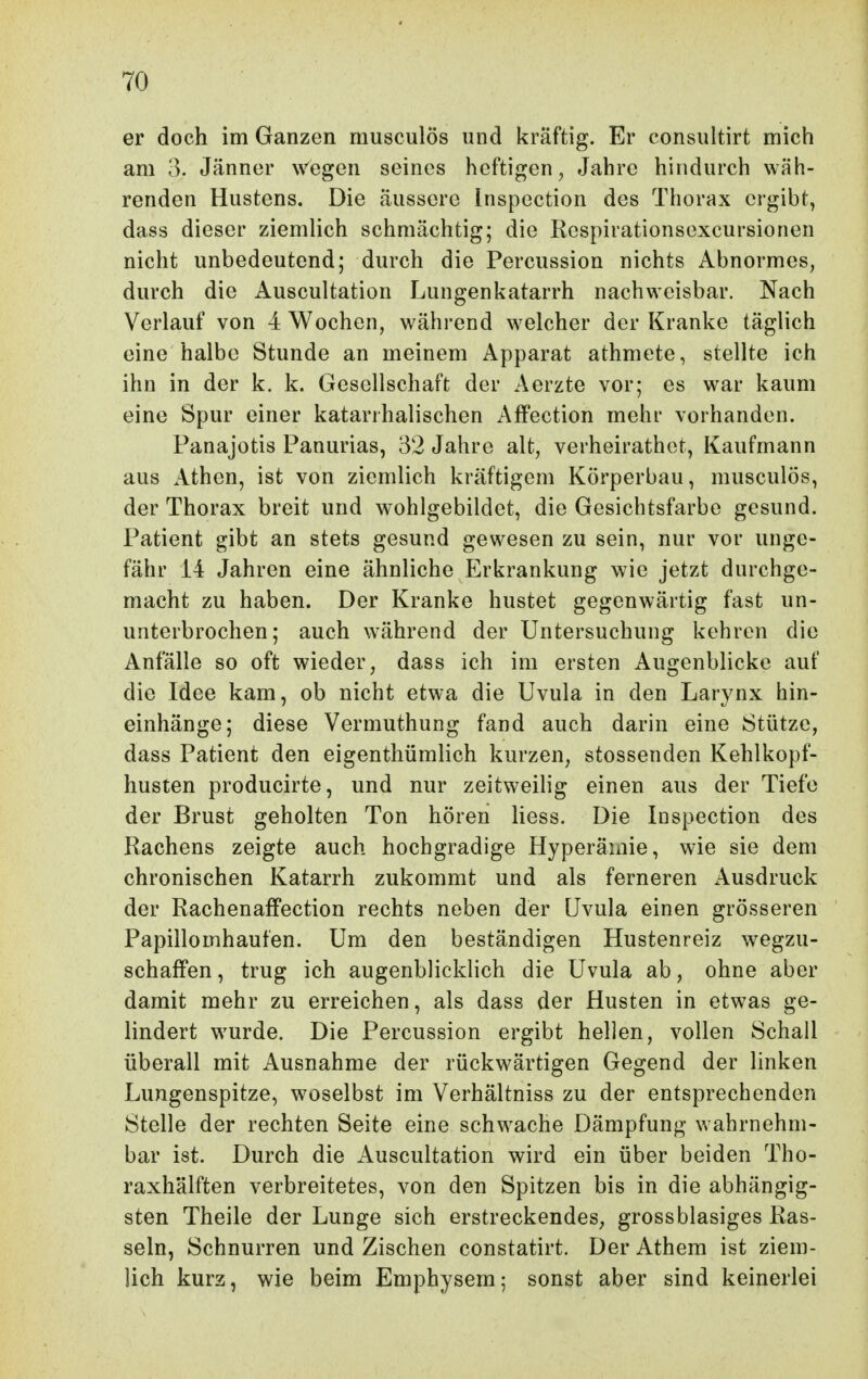 er doch im Ganzen musculÖs und kräftig. Er consultirt mich am 3. Jänner wegen seines heftigen, Jahre hindurch wäh- renden Hustens. Die äussere Inspection des Thorax ergibt, dass dieser ziemHch schmächtig; die Kespirationsexcursionen nicht unbedeutend; durch die Percussion nichts Abnormes, durch die Auscultation Lungenkatarrh nachweisbar. Nach Verlauf von 4 Wochen, während w^elcher der Kranke täglich eine halbe Stunde an meinem Apparat athmete, stellte ich ihn in der k. k. Gesellschaft der Aerzte vor; es war kaum eine Spur einer katarrhalischen Affection mehr vorhanden. Panajotis Panurias, 32 Jahre alt, verheirathet, Kaufmann aus Athen, ist von ziemlich kräftigem Körperbau, musculös, der Thorax breit und wohlgebildet, die Gesichtsfarbe gesund. Patient gibt an stets gesund gewesen zu sein, nur vor unge- fähr 14 Jahren eine ähnliche Erkrankung wie jetzt durchge- macht zu haben. Der Kranke hustet gegenwärtig fast un- unterbrochen; auch während der Untersuchung kehren die Anfälle so oft wieder, dass ich im ersten Augenblicke auf die Idee kam, ob nicht etwa die Uvula in den Larynx hin- einhänge; diese Vermuthung fand auch darin eine Stütze, dass Patient den eigenthümlich kurzen, stossenden Kehlkopf- husten producirte, und nur zeitweilig einen aus der Tiefe der Brust geholten Ton hören liess. Die Inspection des Rachens zeigte auch hochgradige Hyperämie, wie sie dem chronischen Katarrh zukommt und als ferneren Ausdruck der Rachenaffection rechts neben der Uvula einen grösseren Papillomhaufen. Um den beständigen Hustenreiz wegzu- schaffen , trug ich augenblicklich die Uvula ab, ohne aber damit mehr zu erreichen, als dass der Husten in etw^as ge- lindert wurde. Die Percussion ergibt hellen, vollen Schall überall mit Ausnahme der rückw^ärtigen Gegend der linken Lungenspitze, woselbst im Verhältniss zu der entsprechenden Stelle der rechten Seite eine schwache Dämpfung vvahrnehm- bar ist. Durch die xluscultation wird ein über beiden Tho- raxhälften verbreitetes, von den Spitzen bis in die abhängig- sten Theile der Lunge sich erstreckendes, grossblasiges Ras- seln, Schnurren und Zischen constatirt. Der Athem ist ziem- lich kurz, wie beim Emphysem; sonst aber sind keinerlei