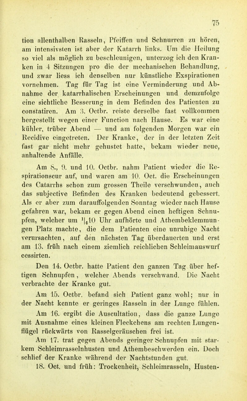 tion allenthalben Rasseln, Pfeiffen und Schnurren zu hören, am intensivsten ist aber der Katarrh links. Um die Heilung so viel als möglich zu beschleunigen, unterzog ich den Kran- ken in 4 Sitzungen pro die der mechanischen Behandlung, , und zwar Hess ich denselben nur künstliche Exspirationen vornehmen. Tag für Tag ist eine Verminderung und Ab- nahme der katarrhalischen Erscheinungen und demzufolge eine sichtliche Besserung in dem Befinden des Patienten zu constatiren. Am 8. Octbr. reiste derselbe fast vollkommen hergestellt wegen einer Function nach Hause. Es war eine kühler, trüber Abend — und am folgenden Morgen war ein Recidive eingetreten. Der Kranke, der in der letzten Zeit fast gar nicht mehr gehustet hatte, bekam wieder neue, anhaltende Anfälle. Am 8., 9. und 10. Octbr. nahm Patient wieder die Re- spirationscur auf, und waren am 10. Oct. die Erscheinungen des Catarrhs schon zum grossen Theile verschwunden, auch das subjective Befinden des Kranken bedeutend gebessert. Als er aber zum darauffolgenden Sonntag wieder nach Hause gefahren war, bekam er gegen Abend einen heftigen Schnu- pfen, welcher um ^I^IO Uhr aufhörte und Athembeklemmun- gen Platz machte, die dem Patienten eine unruhige Nacht verursachten, auf den nächsten Tag überdauerten und erst am 13. früh nach einem ziemlich reichlichen Schleimauswurf cessirten. Den 14. Octbr. hatte Patient den ganzen Tag über hef- tigen Schnupfen, welcher Abends verschwand. Die Nacht verbrachte der Kranke gut. Am 15. Octbr. befand sich Patient ganz wohl; nur in der Nacht kennte er geringes Rasseln in der Lunge fühlen. Am 16. ergibt die Auscultation, dass die ganze Lunge mit Ausnahme eines kleinen Fleckchens am rechten Lungen- flügel rückwärts von Rasselgeräuschen frei ist. Am 17. trat gegen Abends geringer Schnupfen mit star- kem Schleimrasselnhusten und Athembeschwerden ein. Doch schlief der Kranke während der Nachtstunden gut. 18. Oct. und früh: Trockenheit, Schleimrasseln, Husten-