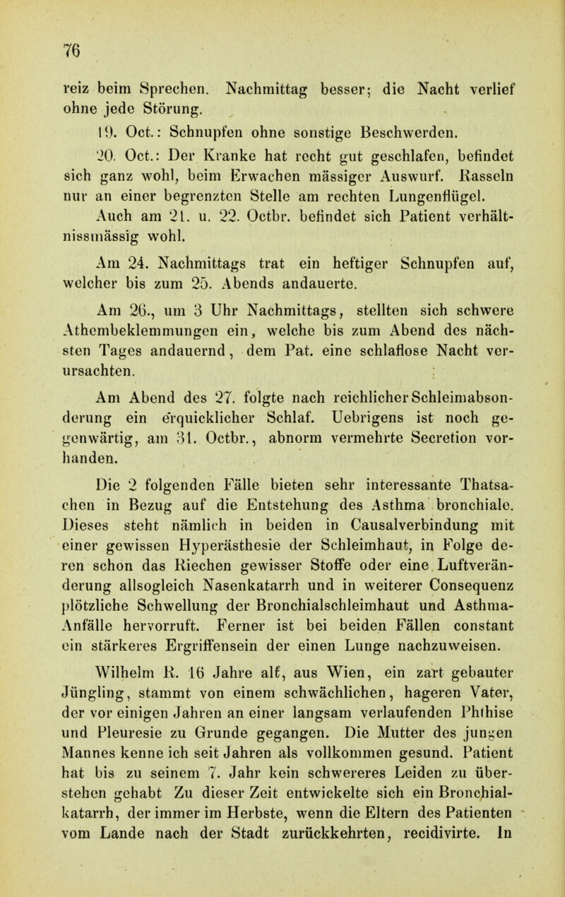 reiz beim Sprechen. Nachmittag besser; die Nacht verlief ohne jede Störung. 19. Oct.: Schnupfen ohne sonstige Beschwerden. iO. Oct.: Der Kranke hat recht gut geschlafen, befindet sich ganz wohl, beim Erwachen massiger Auswurf. Rasseln nur an einer begrenzten Stelle am rechten Lungenflügel. Auch am 21. u. 22. Octbr. befindet sich Patient verhält- nissinässig wohl. Am 24. Nachmittags trat ein heftiger Schnupfen auf, welcher bis zum 25. Abends andauerte. Am 26., um 3 Uhr Nachmittags, stellten sich schwere Athembeklemmungcn ein, welche bis zum Abend des näch- sten Tages andauernd, dem Pat. eine schlaflose Nacht ver- ursachten. Am Abend des 27. folgte nach reichlicher Schleimabson- derung ein erquicklicher Schlaf. Uebrigens ist noch ge- genwärtig, am 81. Octbr., abnorm vermehrte Secretion vor- handen. Die 2 folgenden Fälle bieten sehr interessante Thatsa- chen in Bezug auf die Entstehung des Asthma bronchiale. Dieses steht nämlich in beiden in Causalverbindung mit einer gewissen Hyperästhesie der Schleimhaut, in Folge de- ren schon das Riechen gewisser Stoffe oder eine Luftverän- derung allsogleich Nasenkatarrh und in weiterer Consequenz plötzliche Schwellung der Bronchialschleimhaut und Asthma- Anfälle hervorruft. Ferner ist bei beiden Fällen constant ein stärkeres Ergriffensein der einen Lunge nachzuweisen. Wilhelm R. 16 Jahre alf, aus Wien, ein zart gebauter Jüngling, stammt von einem schwächlichen, hageren Vater, der vor einigen Jahren an einer langsam verlaufenden Phthise und Pleuresie zu Grunde gegangen. Die Mutter des jungen Mannes kenne ich seit Jahren als vollkommen gesund. Patient hat bis zu seinem 7. Jahr kein schwereres Leiden zu über- stehen gehabt Zu dieser Zeit entwickelte sich ein Bronchial- katarrh, der immer im Herbste, wenn die Eltern des Patienten vom Lande nach der Stadt zurückkehrten, recidivirte. In