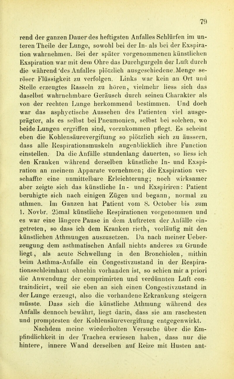 rend der ganzen Dauer des heftigsten Anfalles Schlürfen im un- teren Theile der Lunge, sowohl bei der In- als bei der Exspira- tion wahrnehmen. Bei der später vorgenommenen künstlichen Exspiration war mit dem Ohre das üurchgurgeln der Luft durch die während'des Anfalles plötzlich ausgeschiedene.Menge se- röser Flüssigkeit zu verfolgen. Links war kein an Ort und Stelle erzeugtes Rasseln zu hören, vielmehr Hess sich das daselbst wahrnehmbare Geräusch durch seinen Charakter als von der rechten Lunge herkommend bestimmen. Und doch war das asphyctische Aussehen des Patienten viel ausge- prägter, als es selbst bei Pneumonien, selbst bei solchen, wo beide Lungen ergriffen sind, vorzukommen pflegt. Es scheint eben die Kohlensäurevergiftung so plötzlich sich zu äussern, dass alle Kespirationsmuskeln augenblicklich ihre Function einstellen. Da die Anfälle stundenlang dauerten, so Hess ich den Kranken während derselben künstliche In- und Exspi- ration an meinem Apparate vornehmen; die Exspiration ver- schaffte eine unmittelbare Erleichterung; noch wirksamer aber zeigte sich das künstliche In - und Exspiriren: Patient beruhigte sich nach einigen Zügen und begann, normal zu athmen. Im Ganzen hat Patient vom 8. October bis zum 1. Novbr. 25mal künstliche Respirationen voigenommen und es war eine längere Pause in dem xAuftreten der Anfälle ein- getreten, so dass ich dem Kranken rieth, vorläufig mit den künstlichen Athmungen auszusetzen. Da nach meiner üeber- zeugung dem asthmatischen Anfall nichts anderes zu Grunde liegt, als acute Schwellung in den Bronchiolen, mithin beim Astlmia-Anfalle ein Congestivzustand in der Respira- tionsschleimhaut ohnehin vorhanden ist, so schien mir a priori die Anwendung der comprimirten und verdünnten Luft con- traindicirt, weil sie eben an sich einen Congestivzustand in der Lunge erzeugt, also die vorhandene Erkrankung steigern müsste. Dass sich die künstliche i\.thmung während des Anfalls dennoch bewährt, liegt darin, dass sie am raschesten und promptesten der Kohlensäurevergiftung entgegenwirkt. Nachdem meine wiederholten Versuche über die Em- pfindlichkeit in der Trachea erwiesen haben, dass nur die hintere, innere Wand derselben auf Reize mit Husten ant-