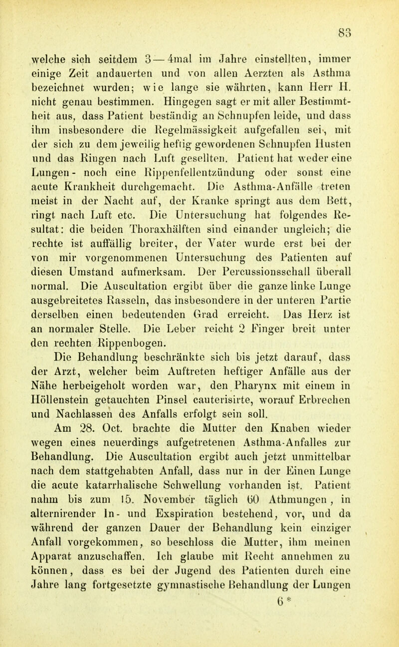 welche sich seitdem 3—4mal im Jahre einstellten, immer einige Zeit andauerten und von allen Aerzten als Asthma bezeichnet wurden; wie lange sie währten, kann Herr H. nicht genau bestimmen. Hingegen sagt er mit aller Bestimmt- heit aus^ dass Patient beständig an Schnupfen leide, und dass ihm insbesondere die Regelmässigkeit aufgefallen sei-, mit der sich zu dem jeweilig heftig gewordenen Schnupfen Husten und das Ringen nach Luft gesellten. Patient hat weder eine Lungen - noch eine Rippenfellentzündung oder sonst eine acute Krankheit durchgemacht. Die Asthma-Anfälle treten meist in der Nacht auf, der Kranke springt aus dem Bett, ringt nach Luft etc. Die Untersuchung hat folgendes Re- sultat: die beiden Thoraxhälften sind einander ungleich; die rechte ist auffällig breiter, der Vater wurde erst bei der von mir vorgenommenen Untersuchung des Patienten auf diesen Umstand aufmerksam. Der Percussionsschall überall normal. Die Auscultation ergibt über die ganze linke Lunge ausgebreitetes Rasseln, das insbesondere in der unteren Partie derselben einen bedeutenden Grad erreicht. Das Herz ist an normaler Stelle. Die Leber reicht 2 Finger breit unter den rechten Rippenbogen. Die Behandlung beschränkte sich bis jetzt darauf, dass der Arzt, welcher beim Auftreten heftiger Anfälle aus der Nähe herbeigeholt worden war, den Pharynx mit einem in Höllenstein getauchten Pinsel cauterisirte, worauf Erbrechen und Nachlassen des Anfalls erfolgt sein soll. Am 28. Oct. brachte die Mutter den Knaben wieder wegen eines neuerdings aufgetretenen Asthma-Anfalles zur Behandlung. Die Auscultation ergibt auch jetzt unmittelbar nach dem stattgehabten Anfall, dass nur in der Einen Lunge die acute katarrhalische Schwellung vorhanden ist. Patient nahm bis zum 15. November täglich (50 Athmungen , in alternirender In- und Exspiration bestehend^ vor, und da während der ganzen Dauer der Behandlung kein einziger Anfall vorgekommen^ so beschloss die Mutter, ihm meinen Apparat anzuschaffen. Ich glaube mit Recht annehmen zu können, dass es bei der Jugend des Patienten durch eine Jahre lang fortgesetzte gymnastische Behandlung der Lungen 6*