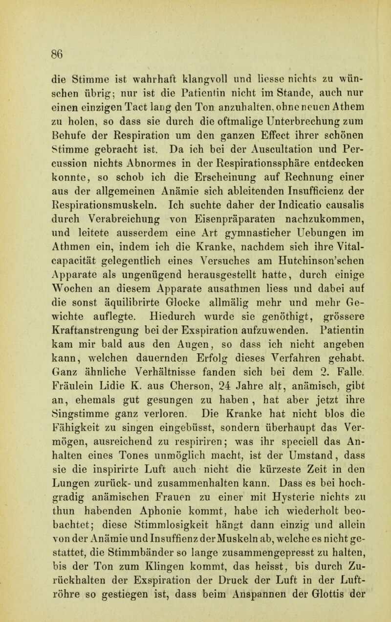 die Stimme ist wahrhaft klangvoll und liesse nichts zu wün- schen übrig; nur ist die Patientin nicht im Stande, auch nur einen einzigen Tact lang den Ton anzuhalten, ohne neuen Athem zu holen, so dass sie durch die oftmalige Unterbrechung zum Behufe der Respiration um den ganzen Effect ihrer schönen Stimme gebracht ist. Da ich bei der Auscultation und Per- cussion nichts Abnormes in der Respirationssphäre entdecken konnte, so schob ich die Erscheinung auf Rechnung einer aus der allgemeinen Anämie sich ableitenden Insufficienz der Respirationsmuskeln. Ich suchte daher der Indicatio causalis durch Verabreichung von Eisenpräparaten nachzukommen, und leitete ausserdem eine Art gymnasticher Uebungen im Athmen ein, indem ich die Kranke, nachdem sich ihre Vital- capacität gelegentlich eines Versuches am Hutchinson'schen Apparate als ungenügend herausgestellt hatte, durch einige Wochen an diesem Apparate ausathmen Hess und dabei auf die sonst äquilibrirte Glocke allmälig mehr und mehr Ge- wichte auflegte. Hiedurch wurde sie genöthigt, grössere Kraftanstrengung bei der Exspiration aufzuwenden. Patientin kam mir bald aus den Augen, so dass ich nicht angeben kann, w^elchen dauernden Erfolg dieses Verfahren gehabt. Ganz ähnliche Verhältnisse fanden sich bei dem 2. Falle. Fräulein Lidie K. aus Cherson, 24 Jahre alt, anämisch, gibt an, ehemals gut gesungen zu haben , hat aber jetzt ihre Singstimme ganz verloren. Die Kranke hat nicht blos die Fähigkeit zu singen eingebüsst, sondern überhaupt das Ver- mögen, ausreichend zu respiriren; was ihr speciell das An- halten eines Tones unmöglich macht, ist der Umstand, dass sie die inspirirte Luft auch nicht die kürzeste Zeit in den Lungen zurück- und zusammenhalten kann. Dass es bei hoch- gradig anämischen Frauen zu einer mit Hysterie nichts zu thun habenden Aphonie kommt, habe ich wiederholt beo- bachtet; diese Stimmlosigkeit hängt dann einzig und allein von der Anämie und Insuffienz der Muskeln ab, welche es nicht ge- stattet, die Stimmbänder so lange zusammengepresst zu halten, bis der Ton zum Klingen kommt, das heisst, bis durch Zu- rückhalten der Exspiration der Druck der Luft in der Luft- röhre so gestiegen ist, dass beim Anspannen der Glottis der