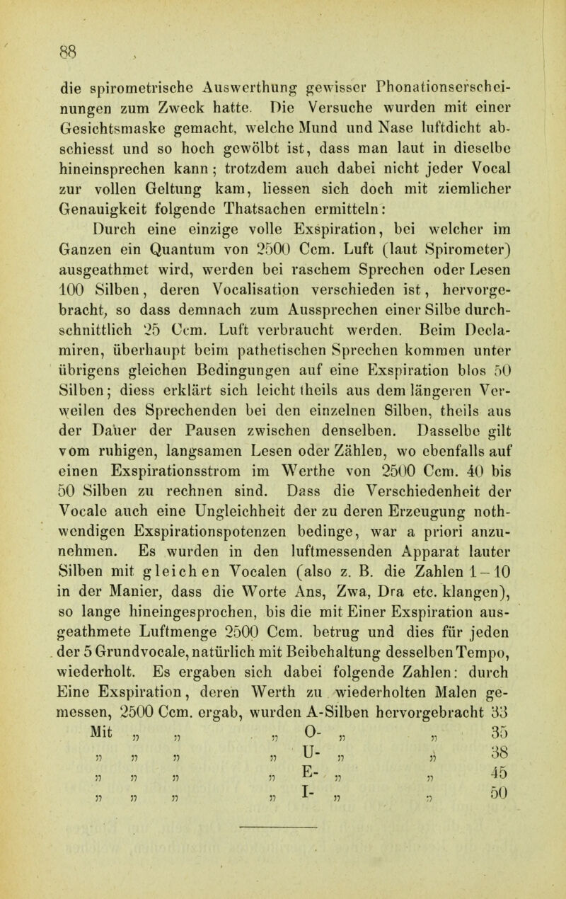 die spirometrische Aiiswerthung p^ewisser Phonationsefschei- nungen zum Zweck hatte. Die Versuche wurden mit einer Gesichtsmaske gemacht, welche Mund und Nase hiftdicht ab- schiesst und so hoch gewölbt ist, dass man laut in dieselbe hineinsprechen kann; trotzdem auch dabei nicht jeder Vocal zur vollen Geltung kam, liessen sich doch mit ziemlicher Genauigkeit folgende Thatsachen ermitteln: Durch eine einzige volle Exspiration, bei welcher im Ganzen ein Quantum von 2500 Ccm. Luft (laut Spirometer) ausgeathmet wird, werden bei raschem Sprechen oder Lesen 100 Silben, deren Vocalisation verschieden ist, hervorge- bracht; so dass demnach zum Aussprechen einer Silbe durch- schnittlich 25 Ccm. Luft verbraucht werden. Beim Decla- miren, überhaupt beim pathetischen Sprechen kommen unter übrigens gleichen Bedingungen auf eine Exspiration bios oO Silben; diess erklärt sich leicht theils aus dem längeren Ver- weilen des Sprechenden bei den einzelnen Silben, theils aus der Dauer der Pausen zwischen denselben. Dasselbe gilt vom ruhigen, langsamen Lesen oder Zählen, wo ebenfalls auf einen Exspirationsstrom im Werthe von 2500 Ccm. 40 bis 50 Silben zu rechnen sind. Dass die Verschiedenheit der Vocale auch eine Ungleichheit der zu deren Erzeugung noth- wcndigen Exspirationspotenzen bedinge, war a priori anzu- nehmen. Es wurden in den luftmessenden Apparat lauter Silben mit gleichen Vocalen (also z. B. die Bahlen!-10 in der Manier, dass die Worte Ans, Zwa, Dra etc. klangen), so lange hineingesprochen, bis die mit Einer Exspiration aus- geathmete Luftmenge 2500 Ccm. betrug und dies für jeden der 5 Grundvocale, natürlich mit Beibehaltung desselben Tempo, wiederholt. Es ergaben sich dabei folgende Zahlen: durch Eine Exspiration, deren Werth zu wiederholten Malen ge- messen, 2500 Ccm. ergab, wurden A-Silben hervorgebracht 53 Mit „ . „ 0- „ „ 35 5) 5? J) 57 U- j) 38 ;7 J7 )7 T> ^ 3) 57 57 57 57 37 ^~ 57 :7