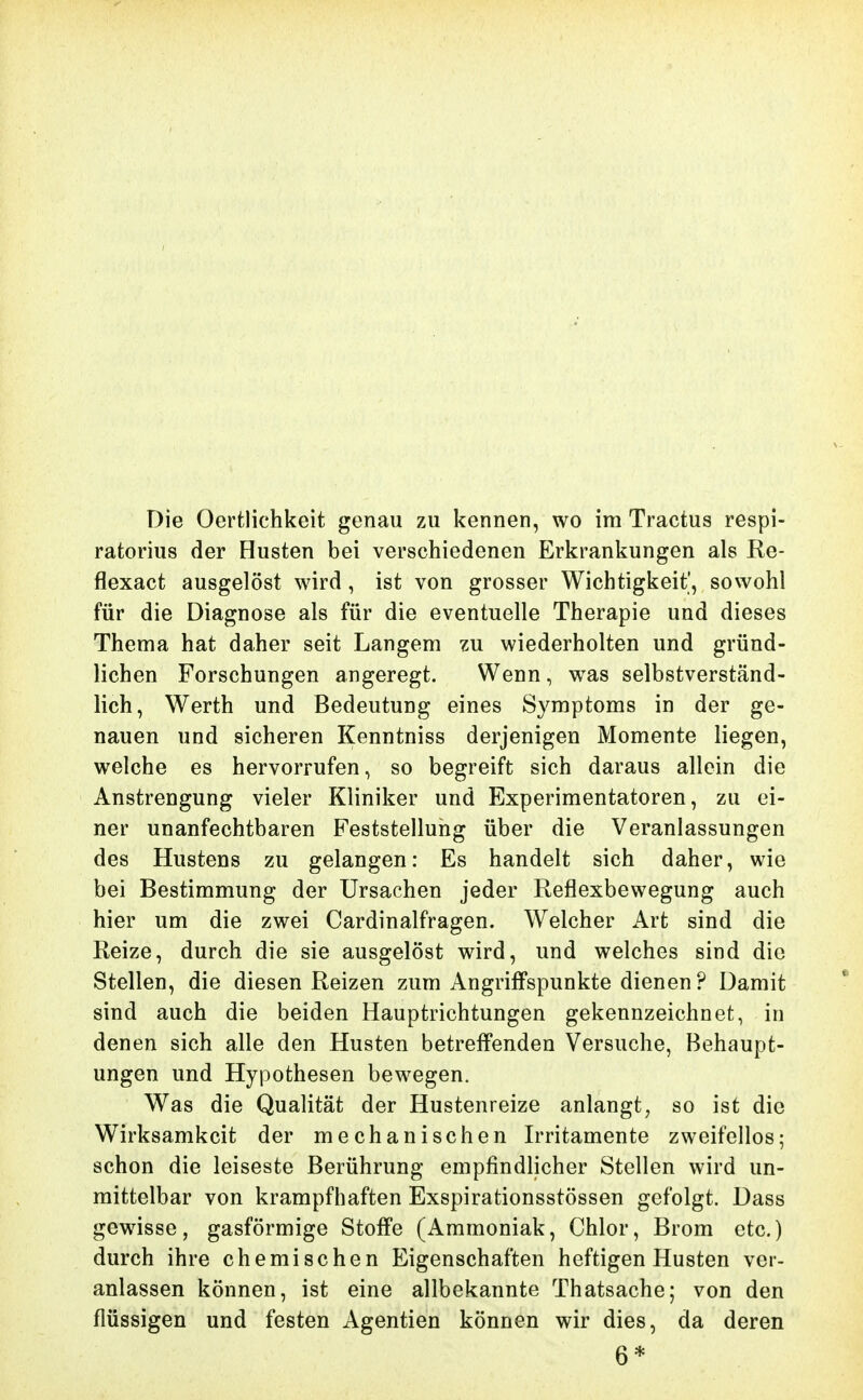 Die Oerfclichkcit genau zu kennen, wo im Tractus respi- ratorius der Husten bei verschiedenen Erkrankungen als Re- flexact ausgelöst wird, ist von grosser Wichtigkeit', sowohl für die Diagnose als für die eventuelle Therapie und dieses Thema hat daher seit Langem zu wiederholten und gründ- lichen Forschungen angeregt. Wenn, was selbstverständ- lich, Werth und Bedeutung eines Symptoms in der ge- nauen und sicheren Kenntniss derjenigen Momente liegen, welche es hervorrufen, so begreift sich daraus allein die Anstrengung vieler Kliniker und Experimentatoren, zu ei- ner unanfechtbaren Feststellung über die Veranlassungen des Hustens zu gelangen: Es handelt sich daher, wie bei Bestimmung der Ursachen jeder Reflexbewegung auch hier um die zwei Cardinalfragen. Welcher Art sind die Reize, durch die sie ausgelöst wird, und welches sind die Stellen, die diesen Reizen zum Angriffspunkte dienen? Damit sind auch die beiden Hauptrichtungen gekennzeichnet, in denen sich alle den Husten betreffenden Versuche, Behaupt- ungen und Hypothesen bewegen. Was die Qualität der Hustenreize anlangt, so ist die Wirksamkeit der mechanischen Irritamente zweifellos; schon die leiseste Berührung empfindlicher Stellen wird un- mittelbar von krampfhaften Exspirationsstössen gefolgt. Dass gewisse, gasförmige Stoffe (Ammoniak, Chlor, Brom etc.) durch ihre chemischen Eigenschaften heftigen Husten ver- anlassen können, ist eine allbekannte Thatsache; von den flüssigen und festen Agentien können wir dies, da deren 6*